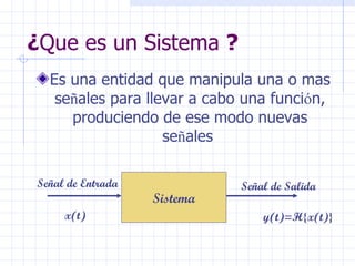 ¿ Que es un Sistema  ?   Es una entidad que manipula una o mas se ñ ales para llevar a cabo una funci ó n, produciendo de ese modo nuevas se ñ ales  Sistema Señal de Entrada Señal de Salida x(t) y(t)=H {x(t)} 
