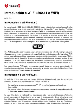 Introducción a Wi-Fi (802.11 o WiFi)
Junio 2014
Introducción a Wi-Fi (802.11)
La especificación IEEE 802.11 (ISO/IEC 8802-11) es un estándar internacional que define las
características de una red de área local inalámbrica (WLAN). Wi-Fi (que significa "Fidelidad
inalámbrica", a veces incorrectamente abreviado WiFi) es el nombre de la certificación otorgada
por la Wi-Fi Alliance, anteriormente WECA (Wireless Ethernet Compatibility Alliance), grupo que
garantiza la compatibilidad entre dispositivos que utilizan el estándar 802.11. Por el uso
indebido de los términos (y por razones de marketing) el nombre del estándar se confunde con
el nombre de la certificación. Una red Wi-Fi es en realidad una red que cumple con el estándar
802.11. A los dispositivos certificados por la Wi-Fi Alliance se les permite usar este logotipo:
Con Wi-Fi se pueden crear redes de área local inalámbricas de alta velocidad siempre y cuando
el equipo que se vaya a conectar no esté muy alejado del punto de acceso. En la práctica, Wi-Fi
admite ordenadores portátiles, equipos de escritorio, asistentes digitales personales (PDA) o
cualquier otro tipo de dispositivo de alta velocidad con propiedades de conexión también de alta
velocidad (11 Mbps o superior) dentro de un radio de varias docenas de metros en ambientes
cerrados (de 20 a 50 metros en general) o dentro de un radio de cientos de metros al aire libre.
Los proveedores de Wi-Fi están comenzando a cubrir áreas con una gran concentración de
usuarios (como estaciones de trenes, aeropuertos y hoteles) con redes inalámbricas. Estas
áreas se denominan "zonas locales de cobertura".
Introducción a Wi-Fi (802.11)
El estándar 802.11 establece los niveles inferiores del modelo OSI para las conexiones
inalámbricas que utilizan ondas electromagnéticas, por ejemplo:
La capa física (a veces abreviada capa "PHY") ofrece tres tipos de codificación de
información.
La capa de enlace de datos compuesta por dos subcapas: control de enlace lógico (LLC)
y control de acceso al medio (MAC).
La capa física define la modulación de las ondas de radio y las características de señalización
para la transmisión de datos mientras que la capa de enlace de datos define la interfaz entre el
bus del equipo y la capa física, en particular un método de acceso parecido al utilizado en el
estándar Ethernet, y las reglas para la comunicación entre las estaciones de la red. En realidad,
el estándar 802.11 tiene tres capas físicas que establecen modos de transmisión alternativos:
 
