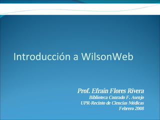 Introducción a WilsonWeb Prof. Efraín Flores Rivera Biblioteca Conrado F. Asenjo UPR-Recinto de Ciencias Médicas Febrero 2008 