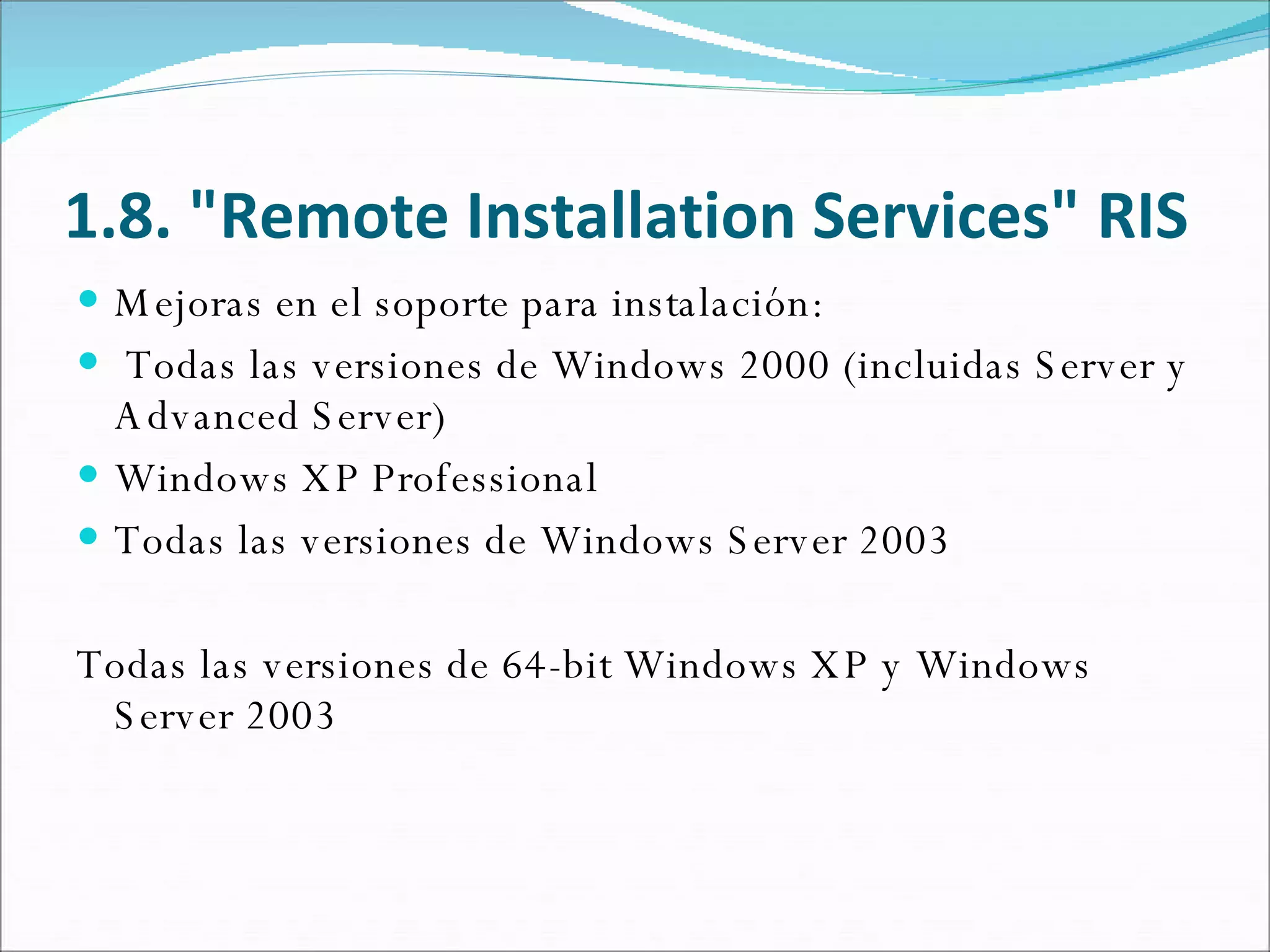 1.8. "Remote Installation Services" RIS Mejoras en el soporte para instalación: Todas las versiones de Windows 2000 (incluidas Server y Advanced Server) Windows XP Professional Todas las versiones de Windows Server 2003 Todas las versiones de 64-bit Windows XP y Windows Server 2003 