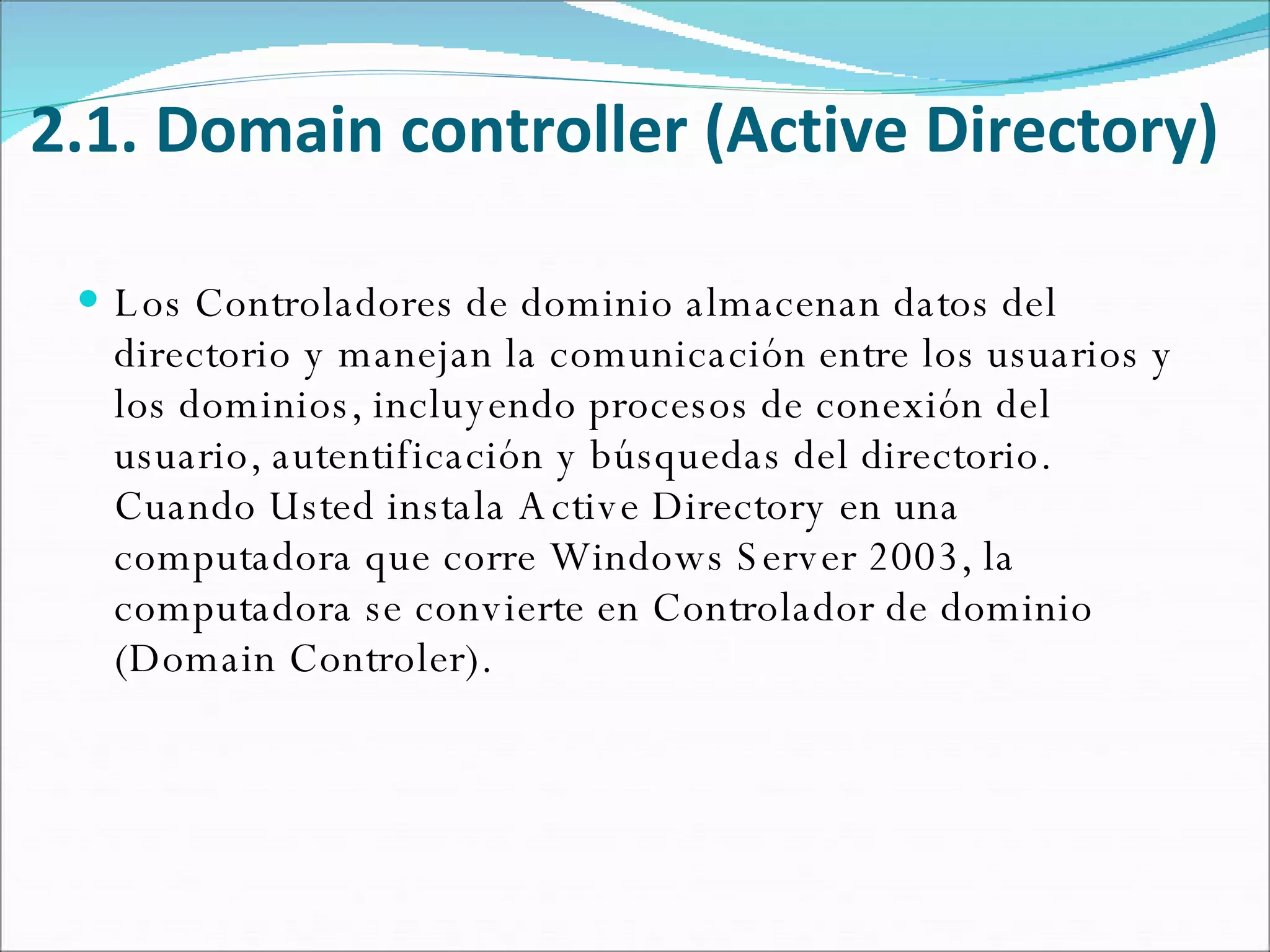 2.1. Domain controller (Active Directory) Los Controladores de dominio almacenan datos del directorio y manejan la comunicación entre los usuarios y los dominios, incluyendo procesos de conexión del usuario, autentificación y búsquedas del directorio. Cuando Usted instala Active Directory en una computadora que corre Windows Server 2003, la computadora se convierte en Controlador de dominio (Domain Controler). 