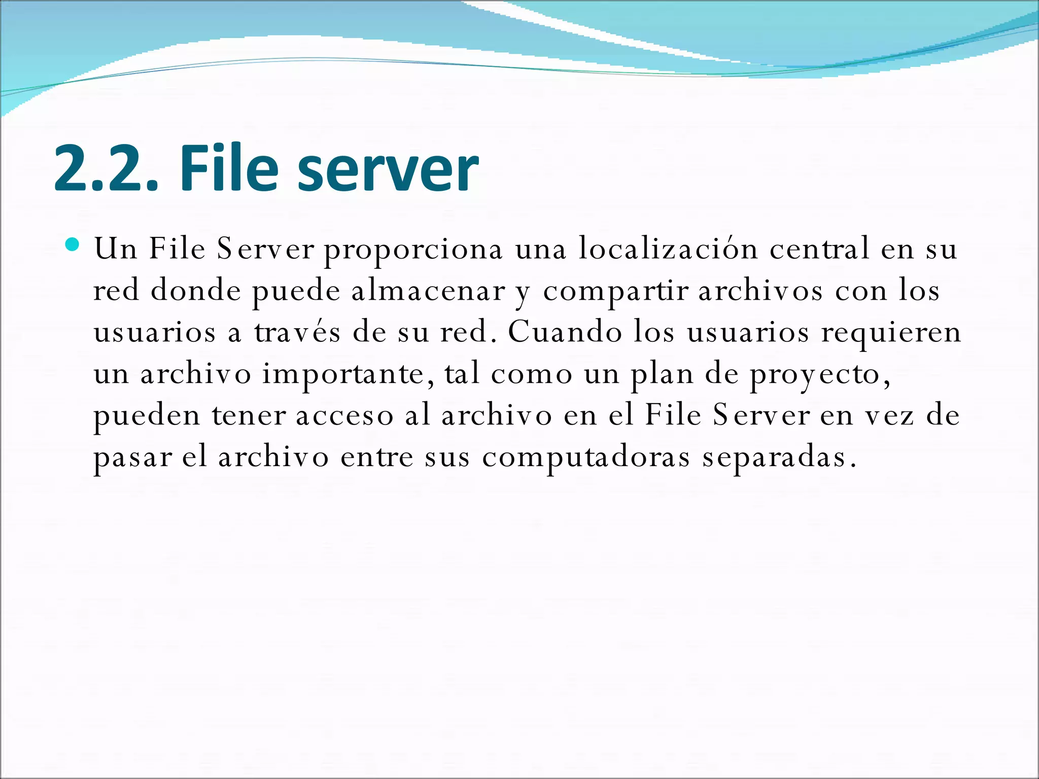 2.2. File server Un File Server proporciona una localización central en su red donde puede almacenar y compartir archivos con los usuarios a través de su red. Cuando los usuarios requieren un archivo importante, tal como un plan de proyecto, pueden tener acceso al archivo en el File Server en vez de pasar el archivo entre sus computadoras separadas.  