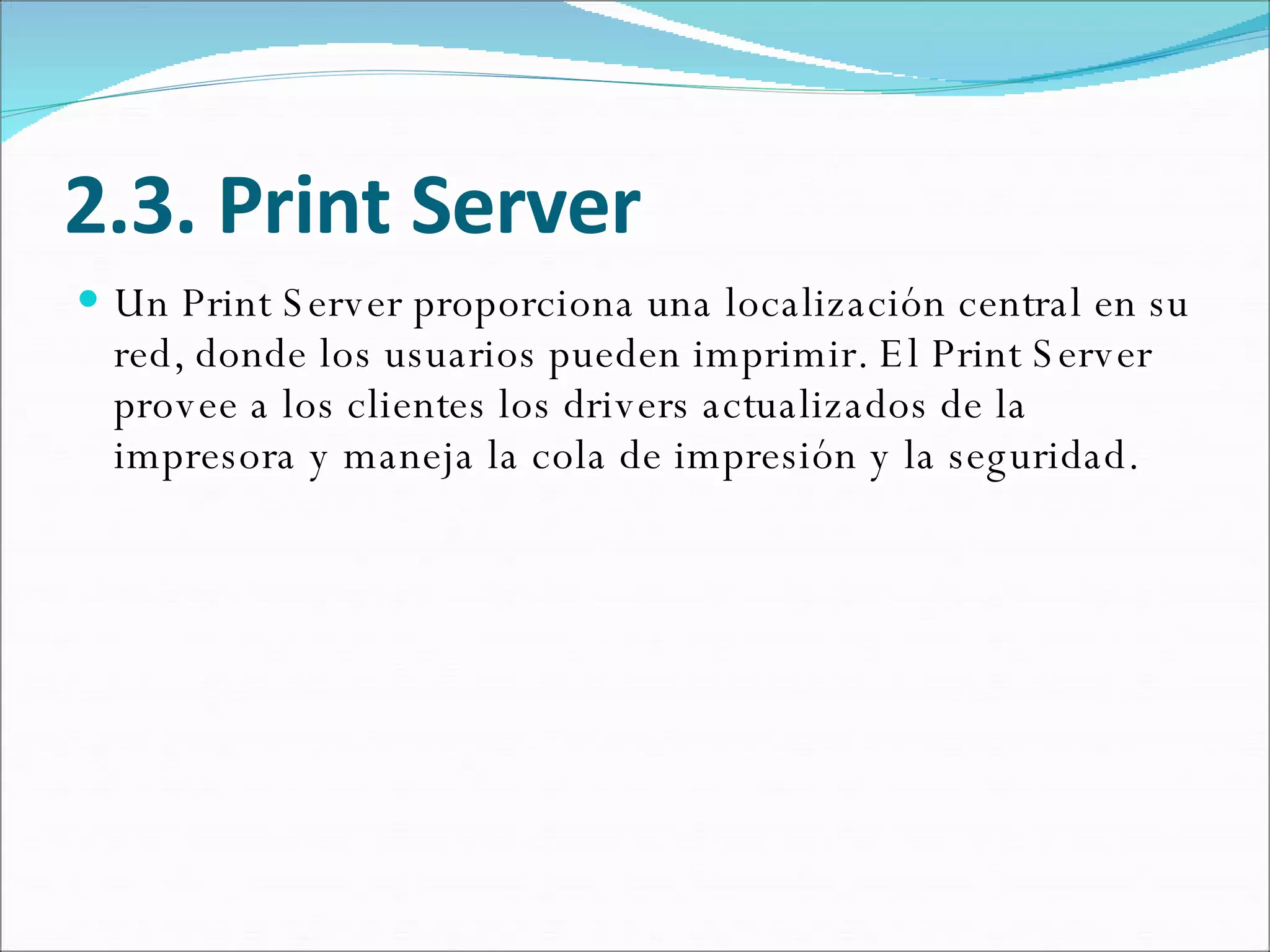 2.3. Print Server Un Print Server proporciona una localización central en su red, donde los usuarios pueden imprimir. El Print Server provee a los clientes los drivers actualizados de la impresora y maneja la cola de impresión y la seguridad.  