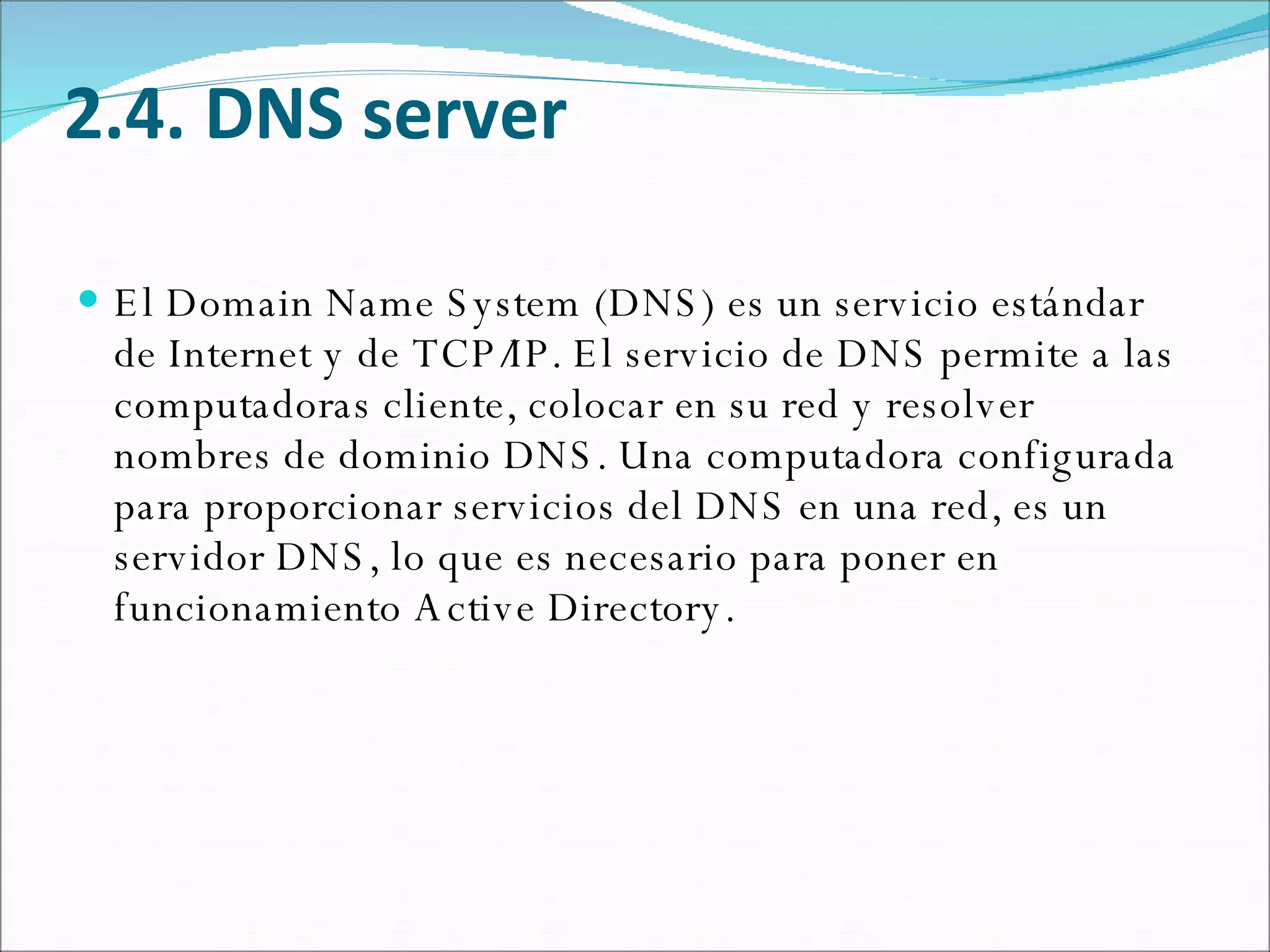 2.4. DNS server El Domain Name System (DNS) es un servicio estándar de Internet y de TCP/IP. El servicio de DNS permite a las computadoras cliente, colocar en su red y resolver nombres de dominio DNS. Una computadora configurada para proporcionar servicios del DNS en una red, es un servidor DNS, lo que es necesario para poner en funcionamiento Active Directory.  