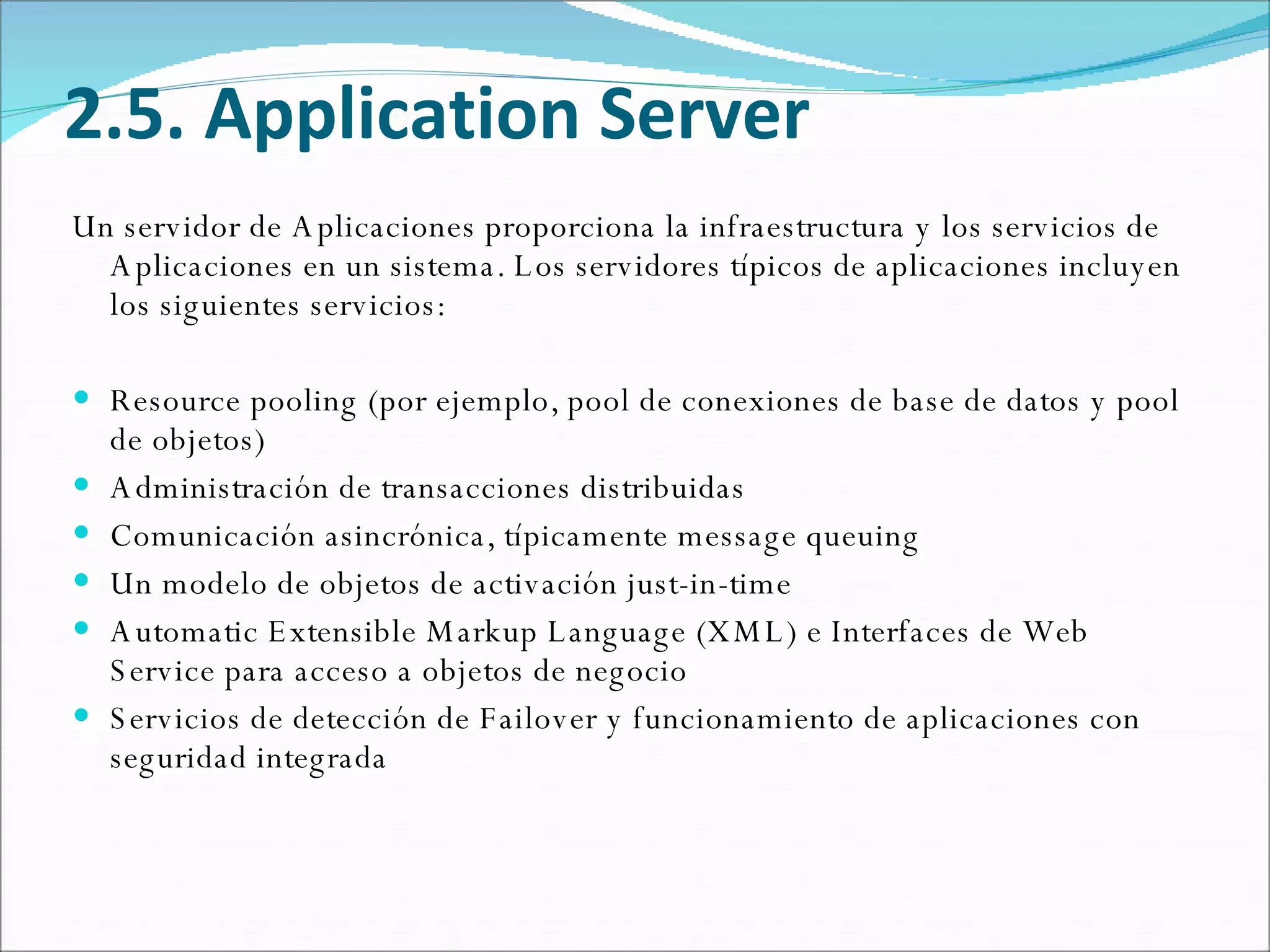 2.5. Application Server Un servidor de Aplicaciones proporciona la infraestructura y los servicios de Aplicaciones en un sistema. Los servidores típicos de aplicaciones incluyen los siguientes servicios: Resource pooling (por ejemplo, pool de conexiones de base de datos y pool de objetos) Administración de transacciones distribuidas Comunicación asincrónica, típicamente message queuing Un modelo de objetos de activación just-in-time Automatic Extensible Markup Language (XML) e Interfaces de Web Service para acceso a objetos de negocio Servicios de detección de Failover y funcionamiento de aplicaciones con seguridad integrada 