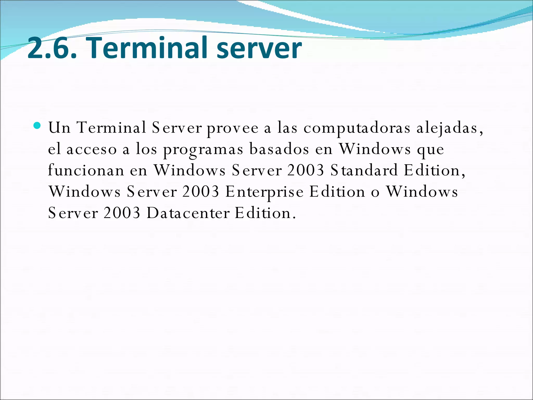 2.6. Terminal server Un Terminal Server provee a las computadoras alejadas, el acceso a los programas basados en Windows que funcionan en Windows Server 2003 Standard Edition, Windows Server 2003 Enterprise Edition o Windows Server 2003 Datacenter Edition.  