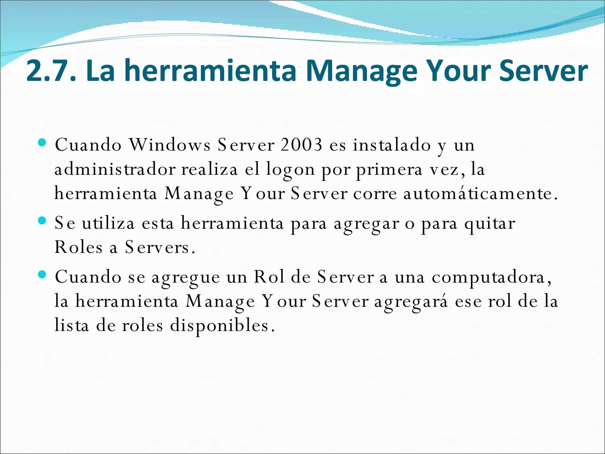2.7. La herramienta Manage Your Server Cuando Windows Server 2003 es instalado y un administrador realiza el logon por primera vez, la herramienta Manage Your Server corre automáticamente.  Se utiliza esta herramienta para agregar o para quitar Roles a Servers.  Cuando se agregue un Rol de Server a una computadora, la herramienta Manage Your Server agregará ese rol de la lista de roles disponibles.  
