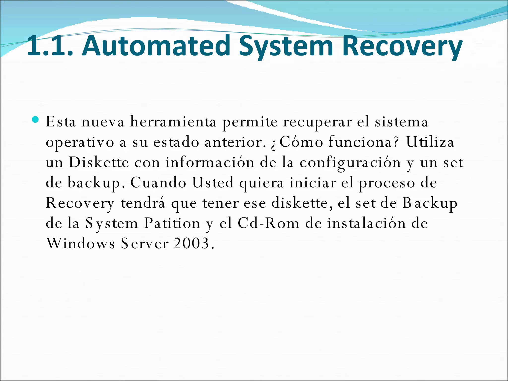 1.1. Automated System Recovery Esta nueva herramienta permite recuperar el sistema operativo a su estado anterior. ¿Cómo funciona? Utiliza un Diskette con información de la configuración y un set de backup. Cuando Usted quiera iniciar el proceso de Recovery tendrá que tener ese diskette, el set de Backup de la System Patition y el Cd-Rom de instalación de Windows Server 2003. 