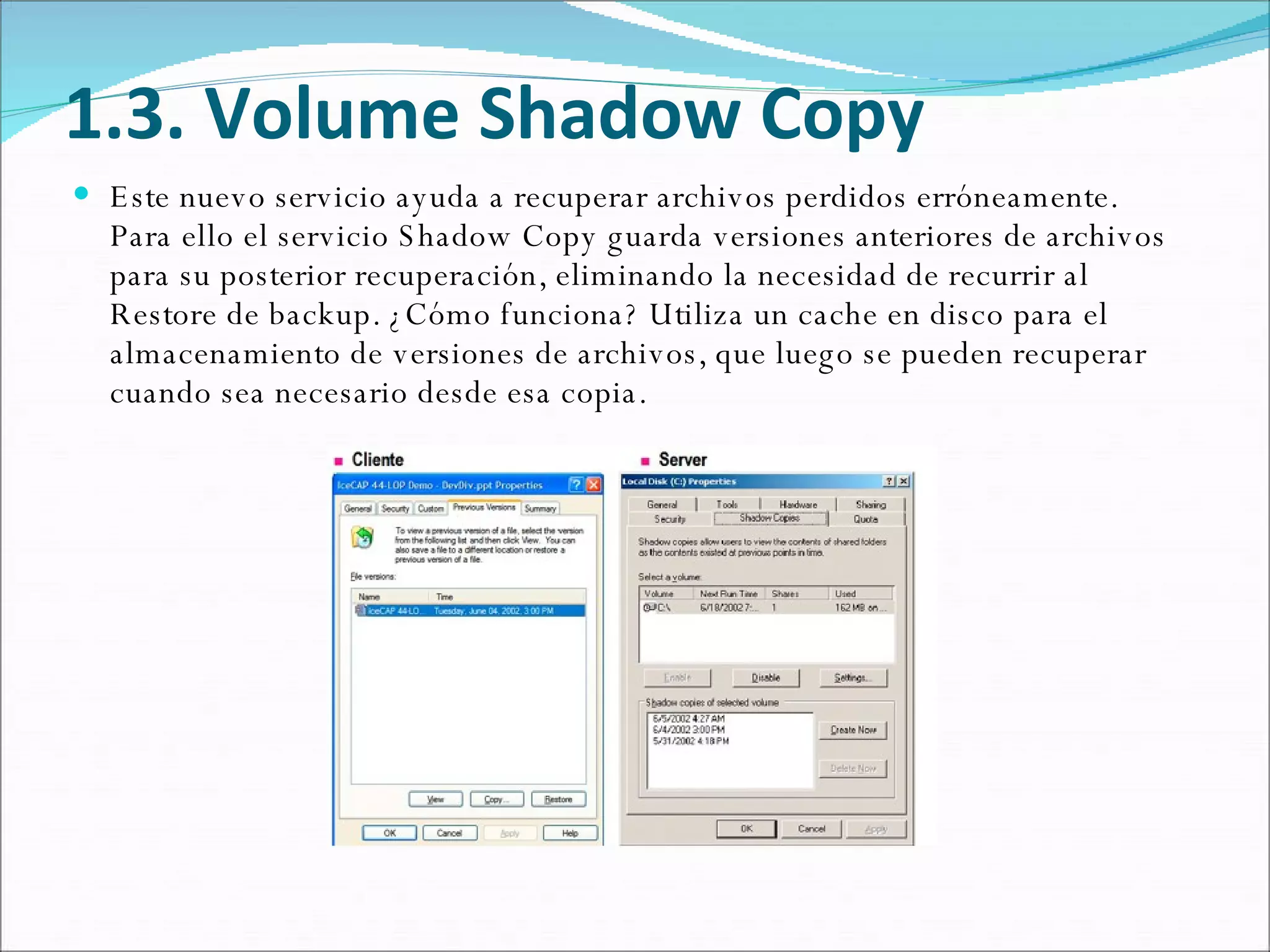 1.3. Volume Shadow Copy Este nuevo servicio ayuda a recuperar archivos perdidos erróneamente. Para ello el servicio Shadow Copy guarda versiones anteriores de archivos para su posterior recuperación, eliminando la necesidad de recurrir al Restore de backup. ¿Cómo funciona? Utiliza un cache en disco para el almacenamiento de versiones de archivos, que luego se pueden recuperar cuando sea necesario desde esa copia. 