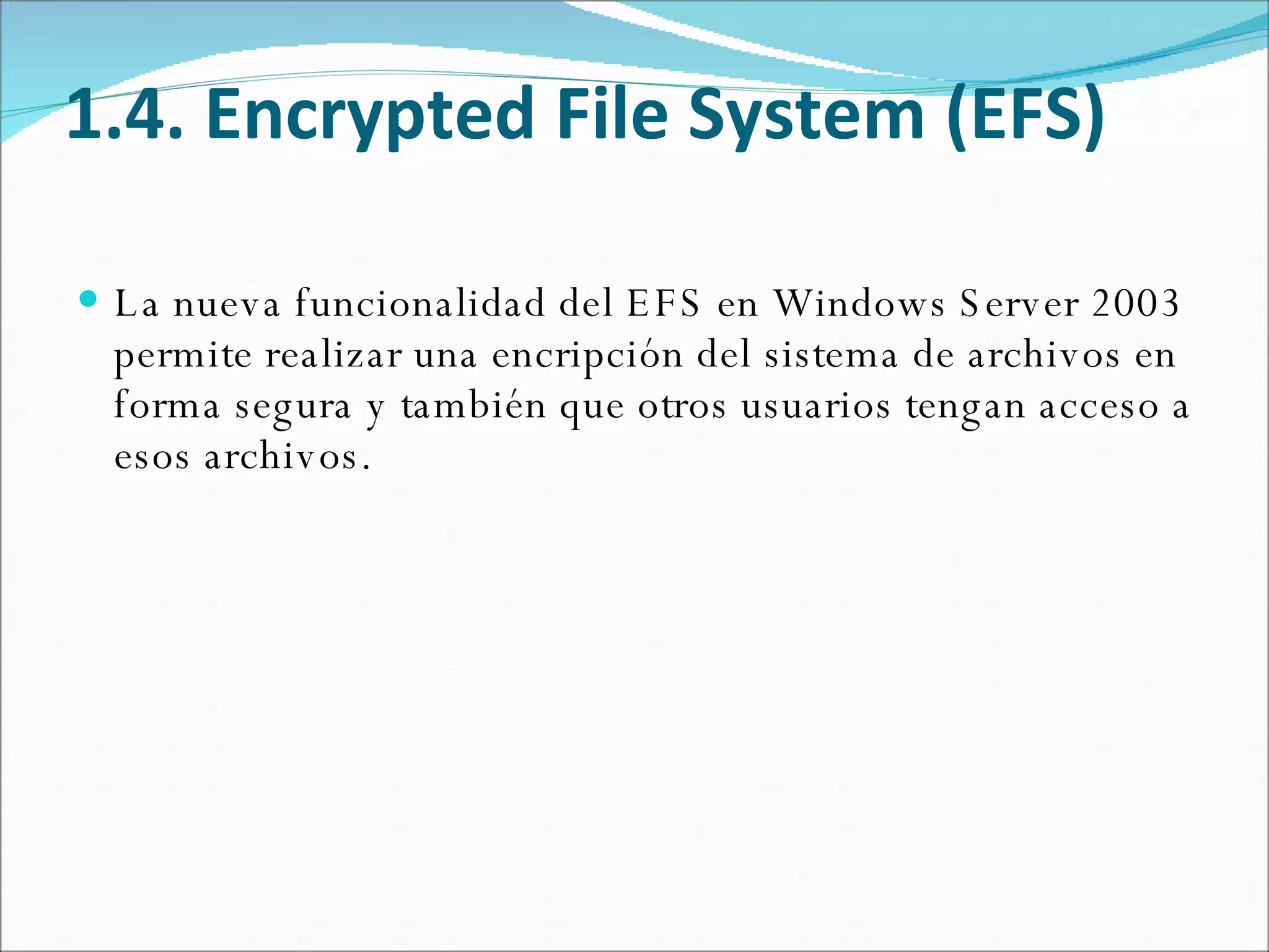 1.4. Encrypted File System (EFS) La nueva funcionalidad del EFS en Windows Server 2003 permite realizar una encripción del sistema de archivos en forma segura y también que otros usuarios tengan acceso a esos archivos.  