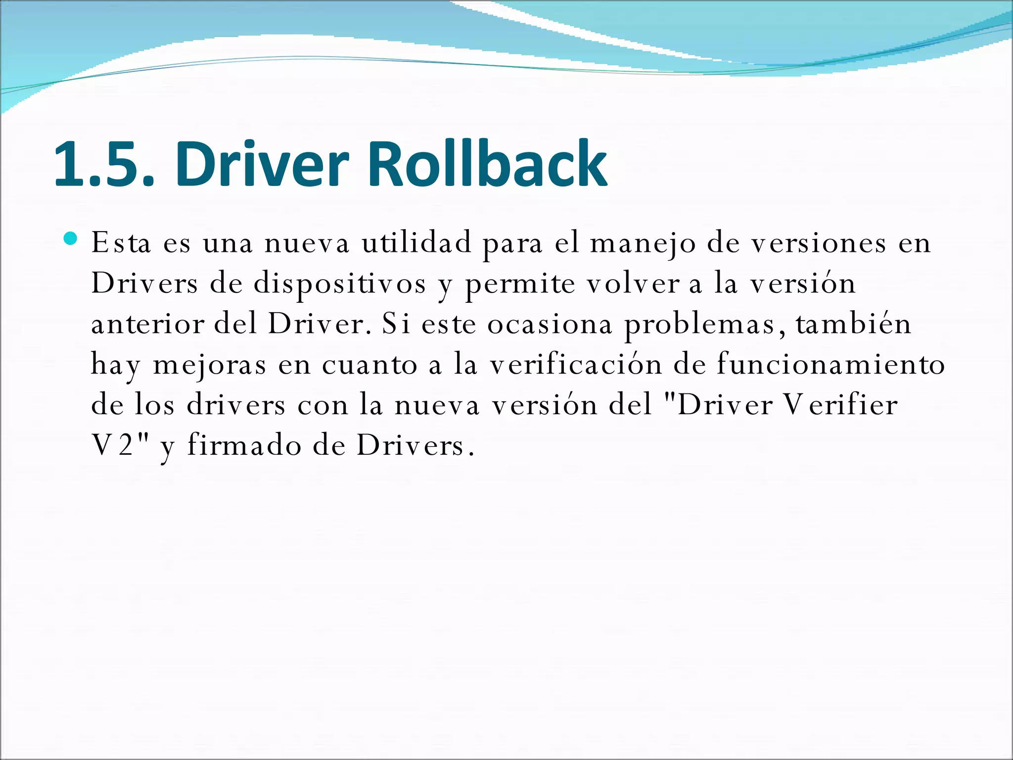 1.5. Driver Rollback Esta es una nueva utilidad para el manejo de versiones en Drivers de dispositivos y permite volver a la versión anterior del Driver. Si este ocasiona problemas, también hay mejoras en cuanto a la verificación de funcionamiento de los drivers con la nueva versión del "Driver Verifier V2" y firmado de Drivers.  