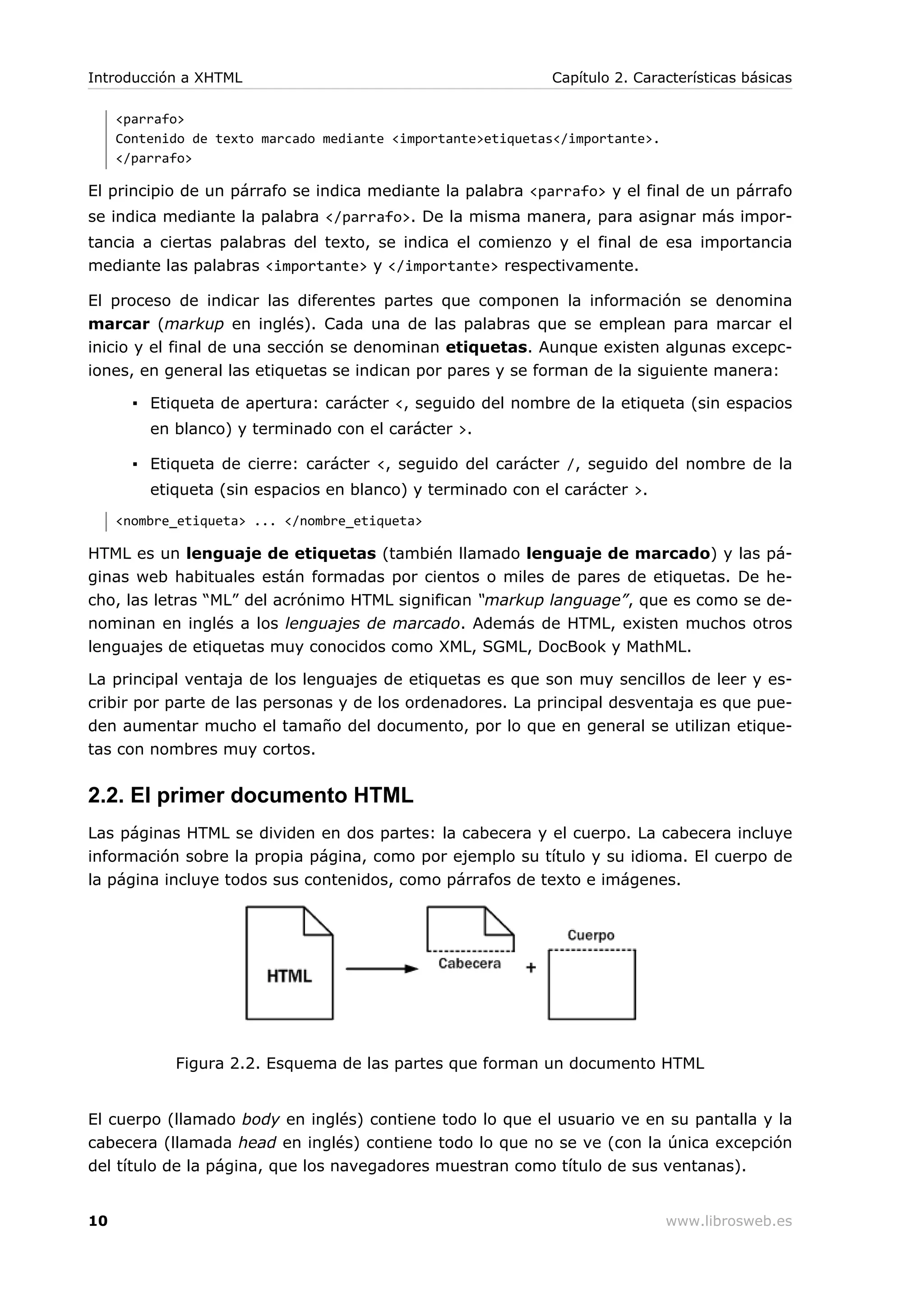 <parrafo>
Contenido de texto marcado mediante <importante>etiquetas</importante>.
</parrafo>
El principio de un párrafo se indica mediante la palabra <parrafo> y el final de un párrafo
se indica mediante la palabra </parrafo>. De la misma manera, para asignar más impor-
tancia a ciertas palabras del texto, se indica el comienzo y el final de esa importancia
mediante las palabras <importante> y </importante> respectivamente.
El proceso de indicar las diferentes partes que componen la información se denomina
marcar (markup en inglés). Cada una de las palabras que se emplean para marcar el
inicio y el final de una sección se denominan etiquetas. Aunque existen algunas excepc-
iones, en general las etiquetas se indican por pares y se forman de la siguiente manera:
▪ Etiqueta de apertura: carácter <, seguido del nombre de la etiqueta (sin espacios
en blanco) y terminado con el carácter >.
▪ Etiqueta de cierre: carácter <, seguido del carácter /, seguido del nombre de la
etiqueta (sin espacios en blanco) y terminado con el carácter >.
<nombre_etiqueta> ... </nombre_etiqueta>
HTML es un lenguaje de etiquetas (también llamado lenguaje de marcado) y las pá-
ginas web habituales están formadas por cientos o miles de pares de etiquetas. De he-
cho, las letras “ML” del acrónimo HTML significan “markup language”, que es como se de-
nominan en inglés a los lenguajes de marcado. Además de HTML, existen muchos otros
lenguajes de etiquetas muy conocidos como XML, SGML, DocBook y MathML.
La principal ventaja de los lenguajes de etiquetas es que son muy sencillos de leer y es-
cribir por parte de las personas y de los ordenadores. La principal desventaja es que pue-
den aumentar mucho el tamaño del documento, por lo que en general se utilizan etique-
tas con nombres muy cortos.
2.2. El primer documento HTML
Las páginas HTML se dividen en dos partes: la cabecera y el cuerpo. La cabecera incluye
información sobre la propia página, como por ejemplo su título y su idioma. El cuerpo de
la página incluye todos sus contenidos, como párrafos de texto e imágenes.
Figura 2.2. Esquema de las partes que forman un documento HTML
El cuerpo (llamado body en inglés) contiene todo lo que el usuario ve en su pantalla y la
cabecera (llamada head en inglés) contiene todo lo que no se ve (con la única excepción
del título de la página, que los navegadores muestran como título de sus ventanas).
Introducción a XHTML Capítulo 2. Características básicas
10 www.librosweb.es
 