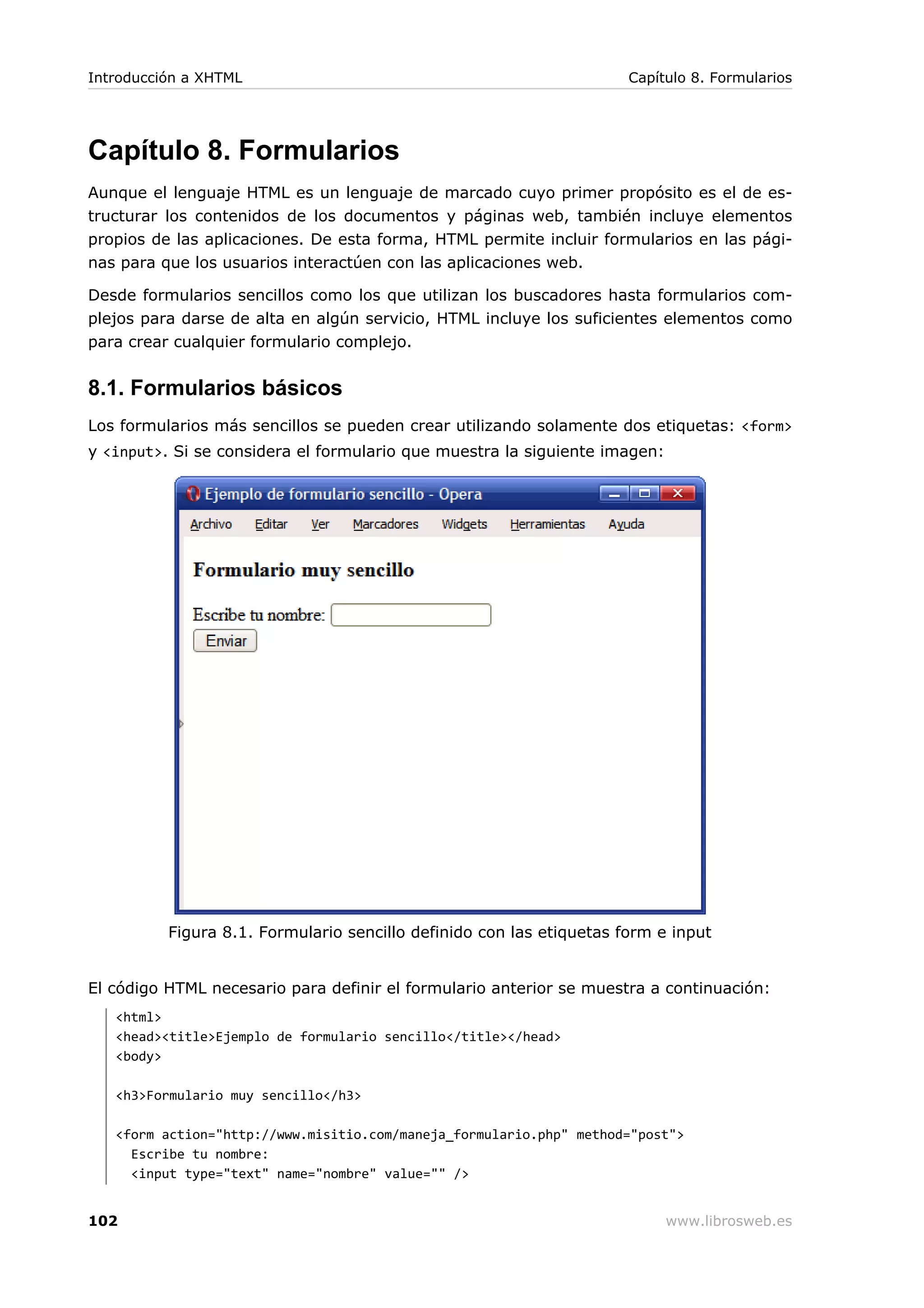Capítulo 8. Formularios
Aunque el lenguaje HTML es un lenguaje de marcado cuyo primer propósito es el de es-
tructurar los contenidos de los documentos y páginas web, también incluye elementos
propios de las aplicaciones. De esta forma, HTML permite incluir formularios en las pági-
nas para que los usuarios interactúen con las aplicaciones web.
Desde formularios sencillos como los que utilizan los buscadores hasta formularios com-
plejos para darse de alta en algún servicio, HTML incluye los suficientes elementos como
para crear cualquier formulario complejo.
8.1. Formularios básicos
Los formularios más sencillos se pueden crear utilizando solamente dos etiquetas: <form>
y <input>. Si se considera el formulario que muestra la siguiente imagen:
Figura 8.1. Formulario sencillo definido con las etiquetas form e input
El código HTML necesario para definir el formulario anterior se muestra a continuación:
<html>
<head><title>Ejemplo de formulario sencillo</title></head>
<body>
<h3>Formulario muy sencillo</h3>
<form action="http://www.misitio.com/maneja_formulario.php" method="post">
Escribe tu nombre:
<input type="text" name="nombre" value="" />
Introducción a XHTML Capítulo 8. Formularios
102 www.librosweb.es
 