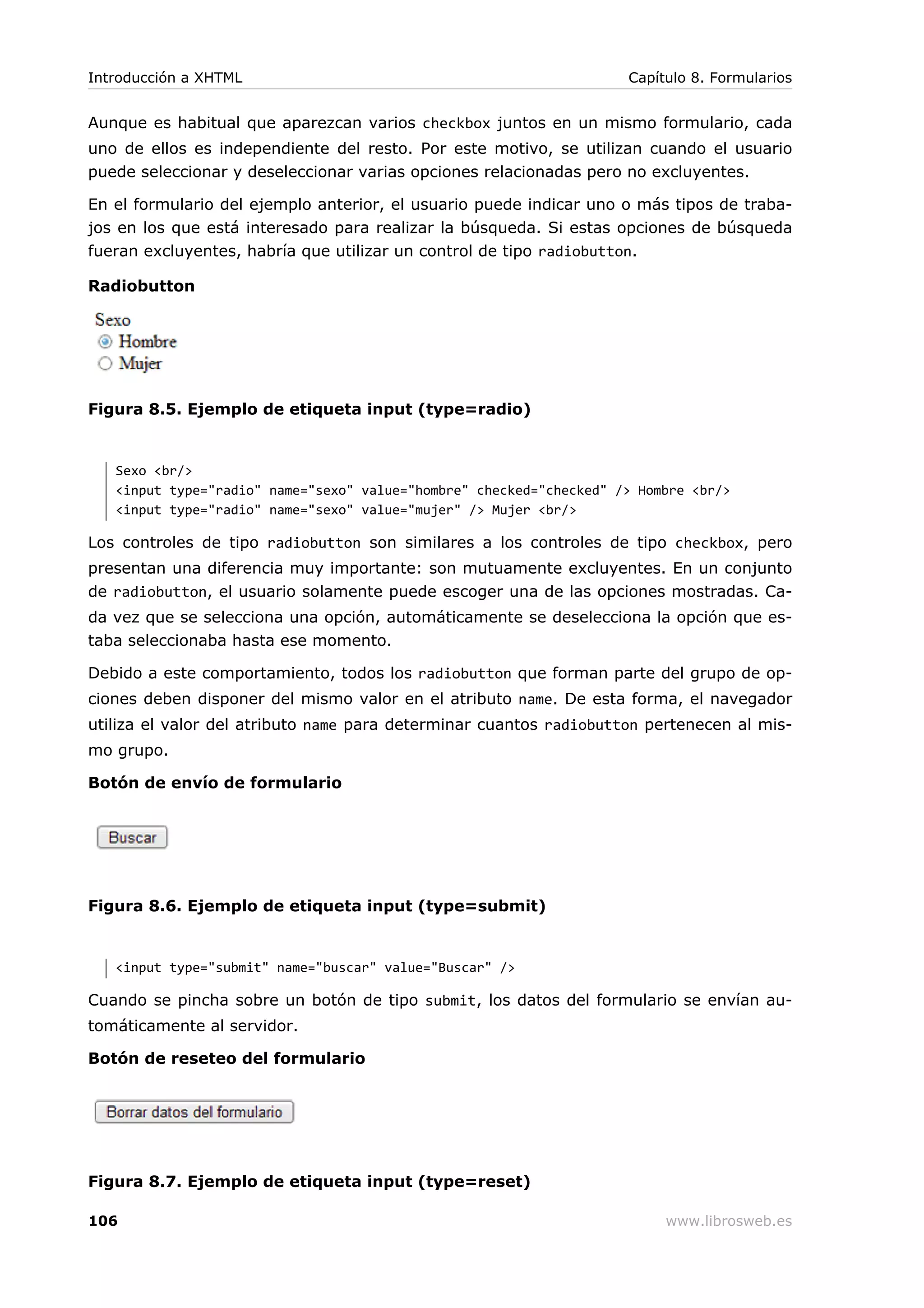 Aunque es habitual que aparezcan varios checkbox juntos en un mismo formulario, cada
uno de ellos es independiente del resto. Por este motivo, se utilizan cuando el usuario
puede seleccionar y deseleccionar varias opciones relacionadas pero no excluyentes.
En el formulario del ejemplo anterior, el usuario puede indicar uno o más tipos de traba-
jos en los que está interesado para realizar la búsqueda. Si estas opciones de búsqueda
fueran excluyentes, habría que utilizar un control de tipo radiobutton.
Radiobutton
Figura 8.5. Ejemplo de etiqueta input (type=radio)
Sexo <br/>
<input type="radio" name="sexo" value="hombre" checked="checked" /> Hombre <br/>
<input type="radio" name="sexo" value="mujer" /> Mujer <br/>
Los controles de tipo radiobutton son similares a los controles de tipo checkbox, pero
presentan una diferencia muy importante: son mutuamente excluyentes. En un conjunto
de radiobutton, el usuario solamente puede escoger una de las opciones mostradas. Ca-
da vez que se selecciona una opción, automáticamente se deselecciona la opción que es-
taba seleccionaba hasta ese momento.
Debido a este comportamiento, todos los radiobutton que forman parte del grupo de op-
ciones deben disponer del mismo valor en el atributo name. De esta forma, el navegador
utiliza el valor del atributo name para determinar cuantos radiobutton pertenecen al mis-
mo grupo.
Botón de envío de formulario
Figura 8.6. Ejemplo de etiqueta input (type=submit)
<input type="submit" name="buscar" value="Buscar" />
Cuando se pincha sobre un botón de tipo submit, los datos del formulario se envían au-
tomáticamente al servidor.
Botón de reseteo del formulario
Figura 8.7. Ejemplo de etiqueta input (type=reset)
Introducción a XHTML Capítulo 8. Formularios
106 www.librosweb.es
 