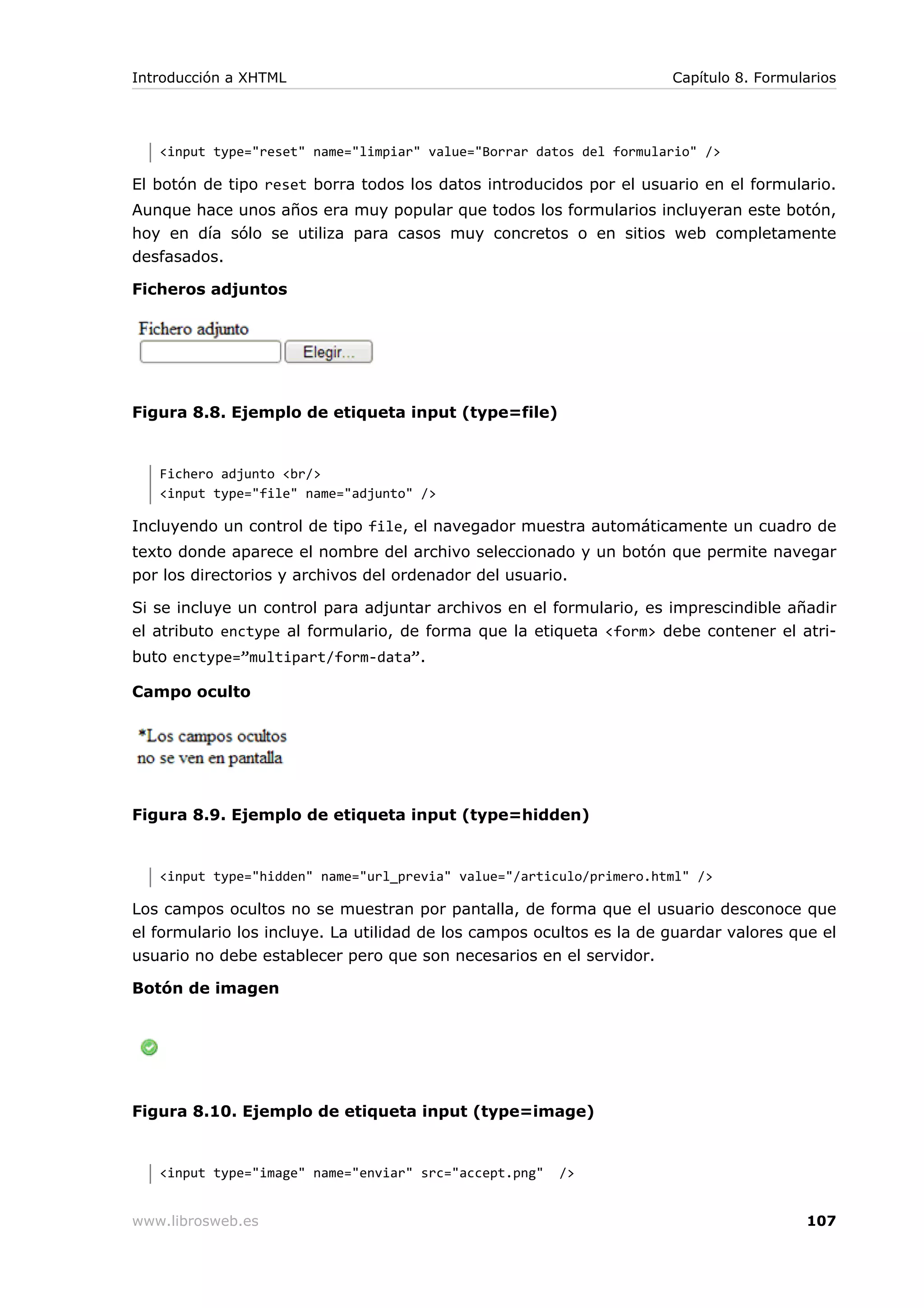<input type="reset" name="limpiar" value="Borrar datos del formulario" />
El botón de tipo reset borra todos los datos introducidos por el usuario en el formulario.
Aunque hace unos años era muy popular que todos los formularios incluyeran este botón,
hoy en día sólo se utiliza para casos muy concretos o en sitios web completamente
desfasados.
Ficheros adjuntos
Figura 8.8. Ejemplo de etiqueta input (type=file)
Fichero adjunto <br/>
<input type="file" name="adjunto" />
Incluyendo un control de tipo file, el navegador muestra automáticamente un cuadro de
texto donde aparece el nombre del archivo seleccionado y un botón que permite navegar
por los directorios y archivos del ordenador del usuario.
Si se incluye un control para adjuntar archivos en el formulario, es imprescindible añadir
el atributo enctype al formulario, de forma que la etiqueta <form> debe contener el atri-
buto enctype=”multipart/form-data”.
Campo oculto
Figura 8.9. Ejemplo de etiqueta input (type=hidden)
<input type="hidden" name="url_previa" value="/articulo/primero.html" />
Los campos ocultos no se muestran por pantalla, de forma que el usuario desconoce que
el formulario los incluye. La utilidad de los campos ocultos es la de guardar valores que el
usuario no debe establecer pero que son necesarios en el servidor.
Botón de imagen
Figura 8.10. Ejemplo de etiqueta input (type=image)
<input type="image" name="enviar" src="accept.png" />
Introducción a XHTML Capítulo 8. Formularios
www.librosweb.es 107
 