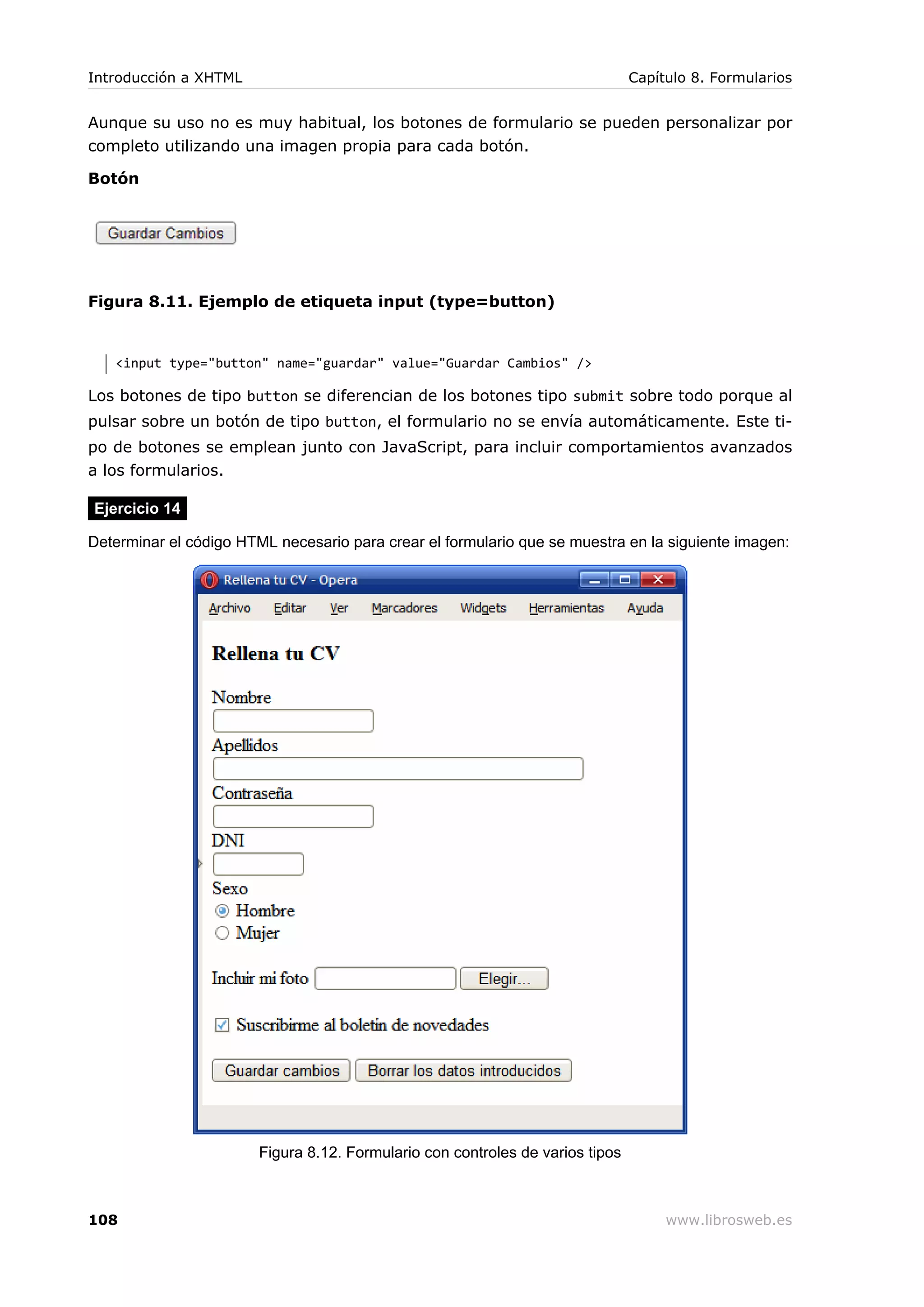 Aunque su uso no es muy habitual, los botones de formulario se pueden personalizar por
completo utilizando una imagen propia para cada botón.
Botón
Figura 8.11. Ejemplo de etiqueta input (type=button)
<input type="button" name="guardar" value="Guardar Cambios" />
Los botones de tipo button se diferencian de los botones tipo submit sobre todo porque al
pulsar sobre un botón de tipo button, el formulario no se envía automáticamente. Este ti-
po de botones se emplean junto con JavaScript, para incluir comportamientos avanzados
a los formularios.
Ejercicio 14
Determinar el código HTML necesario para crear el formulario que se muestra en la siguiente imagen:
Figura 8.12. Formulario con controles de varios tipos
Introducción a XHTML Capítulo 8. Formularios
108 www.librosweb.es
 