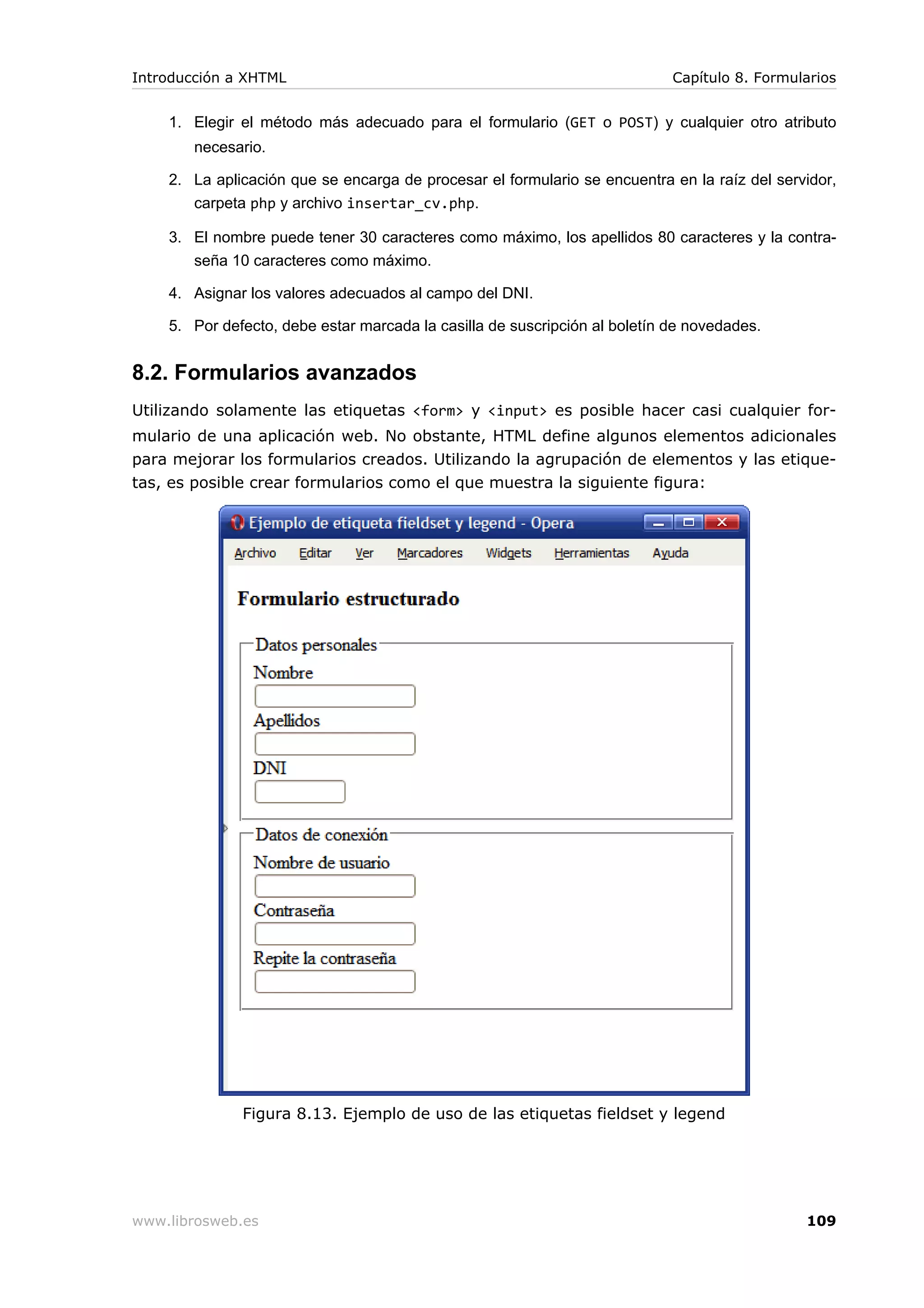 1. Elegir el método más adecuado para el formulario (GET o POST) y cualquier otro atributo
necesario.
2. La aplicación que se encarga de procesar el formulario se encuentra en la raíz del servidor,
carpeta php y archivo insertar_cv.php.
3. El nombre puede tener 30 caracteres como máximo, los apellidos 80 caracteres y la contra-
seña 10 caracteres como máximo.
4. Asignar los valores adecuados al campo del DNI.
5. Por defecto, debe estar marcada la casilla de suscripción al boletín de novedades.
8.2. Formularios avanzados
Utilizando solamente las etiquetas <form> y <input> es posible hacer casi cualquier for-
mulario de una aplicación web. No obstante, HTML define algunos elementos adicionales
para mejorar los formularios creados. Utilizando la agrupación de elementos y las etique-
tas, es posible crear formularios como el que muestra la siguiente figura:
Figura 8.13. Ejemplo de uso de las etiquetas fieldset y legend
Introducción a XHTML Capítulo 8. Formularios
www.librosweb.es 109
 