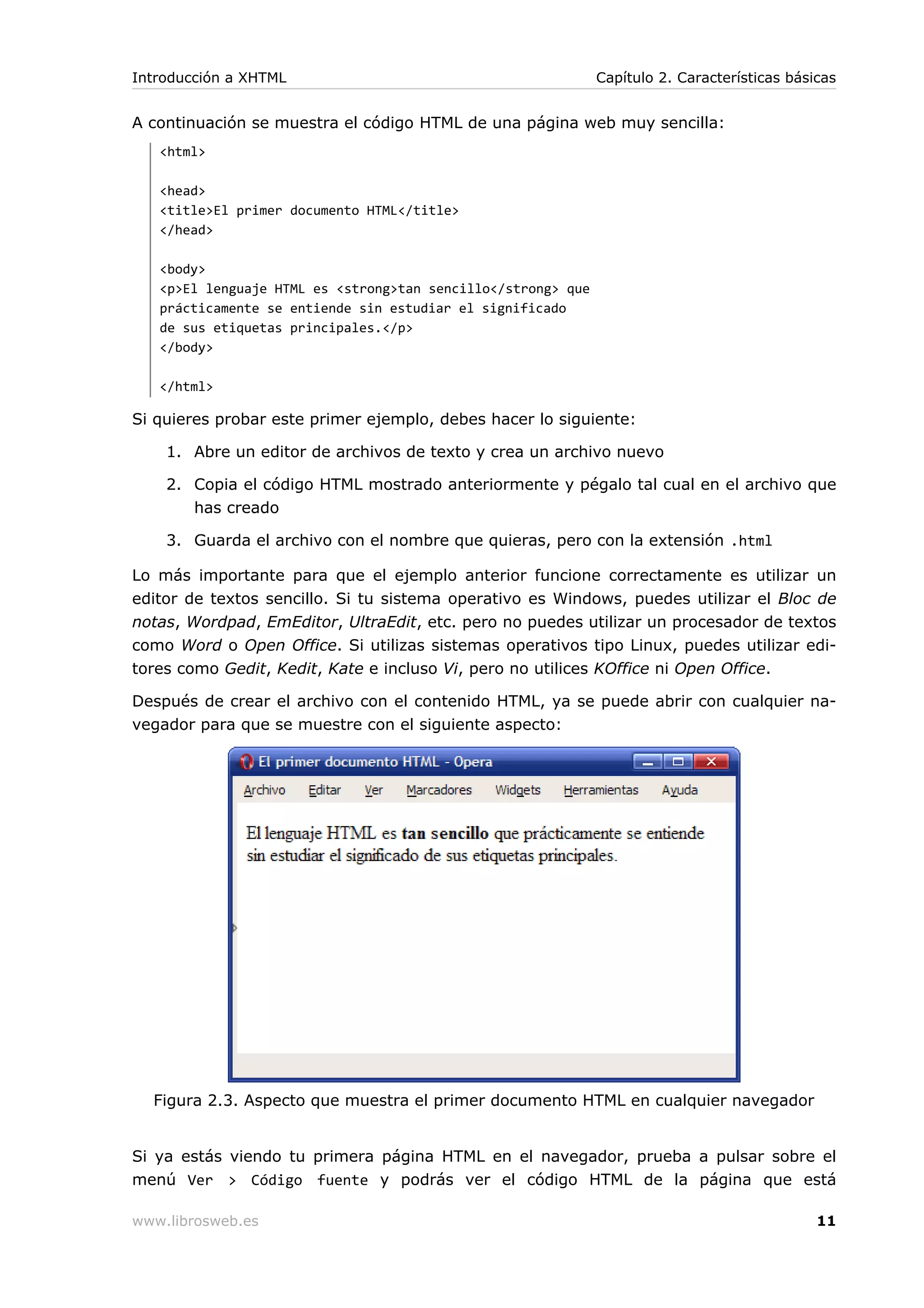 A continuación se muestra el código HTML de una página web muy sencilla:
<html>
<head>
<title>El primer documento HTML</title>
</head>
<body>
<p>El lenguaje HTML es <strong>tan sencillo</strong> que
prácticamente se entiende sin estudiar el significado
de sus etiquetas principales.</p>
</body>
</html>
Si quieres probar este primer ejemplo, debes hacer lo siguiente:
1. Abre un editor de archivos de texto y crea un archivo nuevo
2. Copia el código HTML mostrado anteriormente y pégalo tal cual en el archivo que
has creado
3. Guarda el archivo con el nombre que quieras, pero con la extensión .html
Lo más importante para que el ejemplo anterior funcione correctamente es utilizar un
editor de textos sencillo. Si tu sistema operativo es Windows, puedes utilizar el Bloc de
notas, Wordpad, EmEditor, UltraEdit, etc. pero no puedes utilizar un procesador de textos
como Word o Open Office. Si utilizas sistemas operativos tipo Linux, puedes utilizar edi-
tores como Gedit, Kedit, Kate e incluso Vi, pero no utilices KOffice ni Open Office.
Después de crear el archivo con el contenido HTML, ya se puede abrir con cualquier na-
vegador para que se muestre con el siguiente aspecto:
Figura 2.3. Aspecto que muestra el primer documento HTML en cualquier navegador
Si ya estás viendo tu primera página HTML en el navegador, prueba a pulsar sobre el
menú Ver > Código fuente y podrás ver el código HTML de la página que está
Introducción a XHTML Capítulo 2. Características básicas
www.librosweb.es 11
 