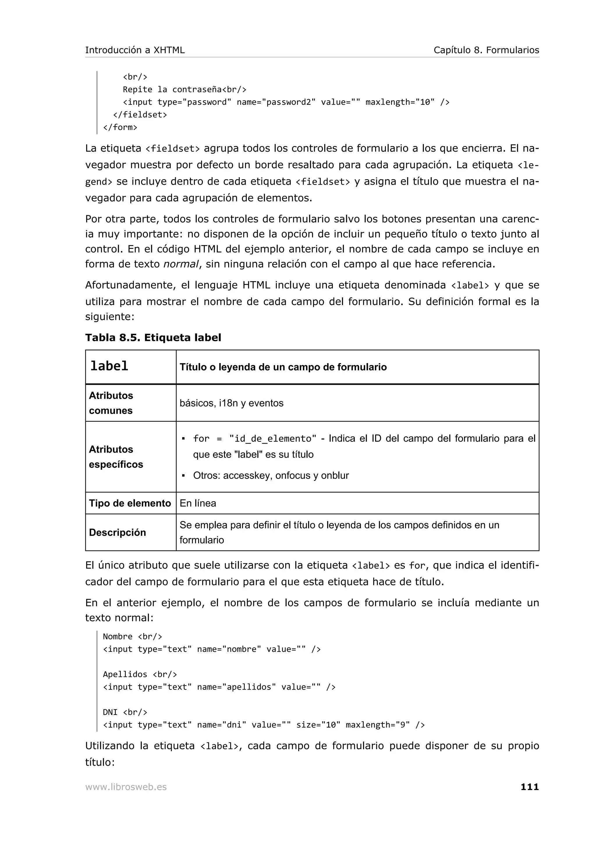 <br/>
Repite la contraseña<br/>
<input type="password" name="password2" value="" maxlength="10" />
</fieldset>
</form>
La etiqueta <fieldset> agrupa todos los controles de formulario a los que encierra. El na-
vegador muestra por defecto un borde resaltado para cada agrupación. La etiqueta <le-
gend> se incluye dentro de cada etiqueta <fieldset> y asigna el título que muestra el na-
vegador para cada agrupación de elementos.
Por otra parte, todos los controles de formulario salvo los botones presentan una carenc-
ia muy importante: no disponen de la opción de incluir un pequeño título o texto junto al
control. En el código HTML del ejemplo anterior, el nombre de cada campo se incluye en
forma de texto normal, sin ninguna relación con el campo al que hace referencia.
Afortunadamente, el lenguaje HTML incluye una etiqueta denominada <label> y que se
utiliza para mostrar el nombre de cada campo del formulario. Su definición formal es la
siguiente:
Tabla 8.5. Etiqueta label
label Título o leyenda de un campo de formulario
Atributos
comunes
básicos, i18n y eventos
Atributos
específicos
▪ for = "id_de_elemento" - Indica el ID del campo del formulario para el
que este "label" es su título
▪ Otros: accesskey, onfocus y onblur
Tipo de elemento En línea
Descripción
Se emplea para definir el título o leyenda de los campos definidos en un
formulario
El único atributo que suele utilizarse con la etiqueta <label> es for, que indica el identifi-
cador del campo de formulario para el que esta etiqueta hace de título.
En el anterior ejemplo, el nombre de los campos de formulario se incluía mediante un
texto normal:
Nombre <br/>
<input type="text" name="nombre" value="" />
Apellidos <br/>
<input type="text" name="apellidos" value="" />
DNI <br/>
<input type="text" name="dni" value="" size="10" maxlength="9" />
Utilizando la etiqueta <label>, cada campo de formulario puede disponer de su propio
título:
Introducción a XHTML Capítulo 8. Formularios
www.librosweb.es 111
 