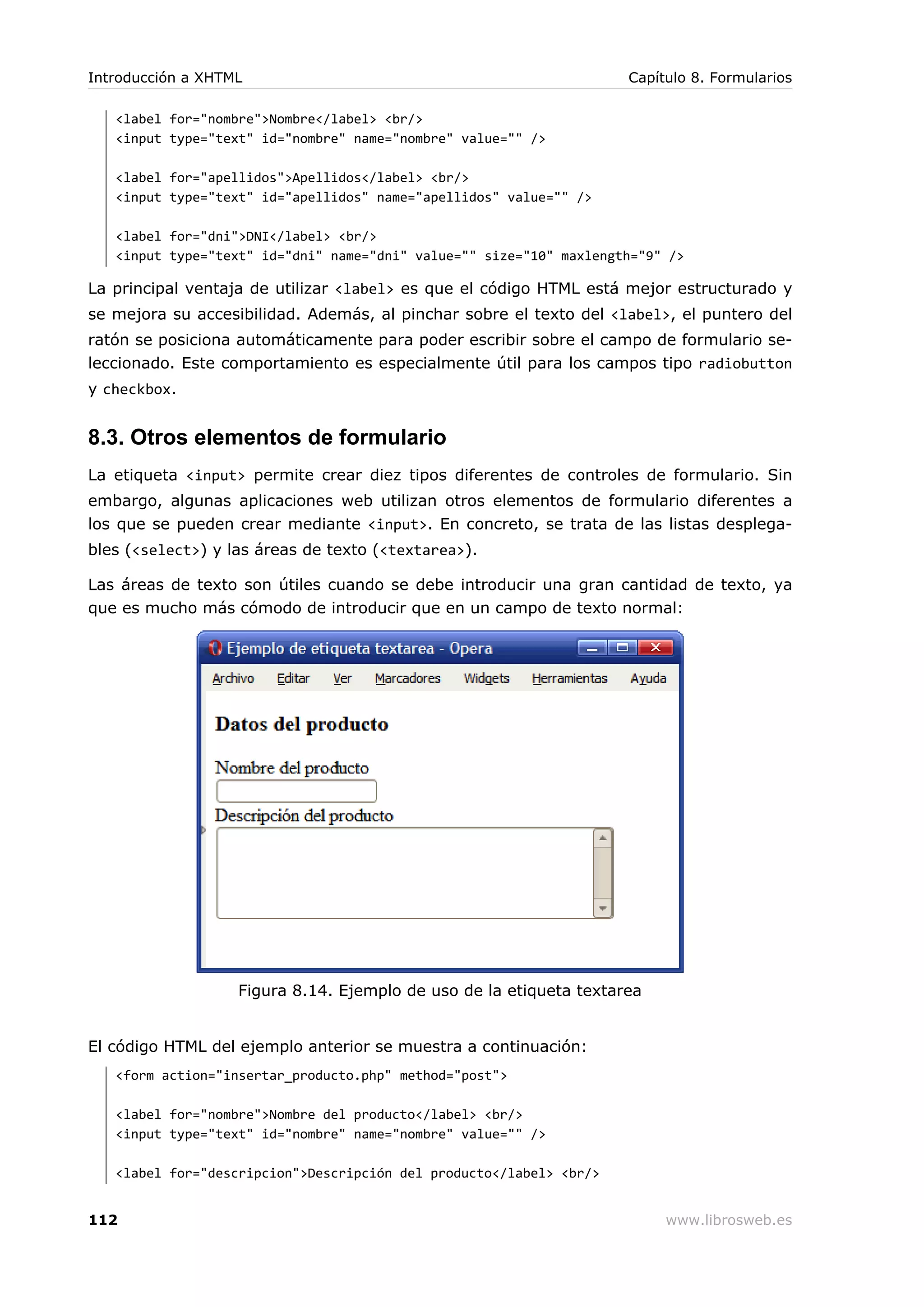 <label for="nombre">Nombre</label> <br/>
<input type="text" id="nombre" name="nombre" value="" />
<label for="apellidos">Apellidos</label> <br/>
<input type="text" id="apellidos" name="apellidos" value="" />
<label for="dni">DNI</label> <br/>
<input type="text" id="dni" name="dni" value="" size="10" maxlength="9" />
La principal ventaja de utilizar <label> es que el código HTML está mejor estructurado y
se mejora su accesibilidad. Además, al pinchar sobre el texto del <label>, el puntero del
ratón se posiciona automáticamente para poder escribir sobre el campo de formulario se-
leccionado. Este comportamiento es especialmente útil para los campos tipo radiobutton
y checkbox.
8.3. Otros elementos de formulario
La etiqueta <input> permite crear diez tipos diferentes de controles de formulario. Sin
embargo, algunas aplicaciones web utilizan otros elementos de formulario diferentes a
los que se pueden crear mediante <input>. En concreto, se trata de las listas desplega-
bles (<select>) y las áreas de texto (<textarea>).
Las áreas de texto son útiles cuando se debe introducir una gran cantidad de texto, ya
que es mucho más cómodo de introducir que en un campo de texto normal:
Figura 8.14. Ejemplo de uso de la etiqueta textarea
El código HTML del ejemplo anterior se muestra a continuación:
<form action="insertar_producto.php" method="post">
<label for="nombre">Nombre del producto</label> <br/>
<input type="text" id="nombre" name="nombre" value="" />
<label for="descripcion">Descripción del producto</label> <br/>
Introducción a XHTML Capítulo 8. Formularios
112 www.librosweb.es
 