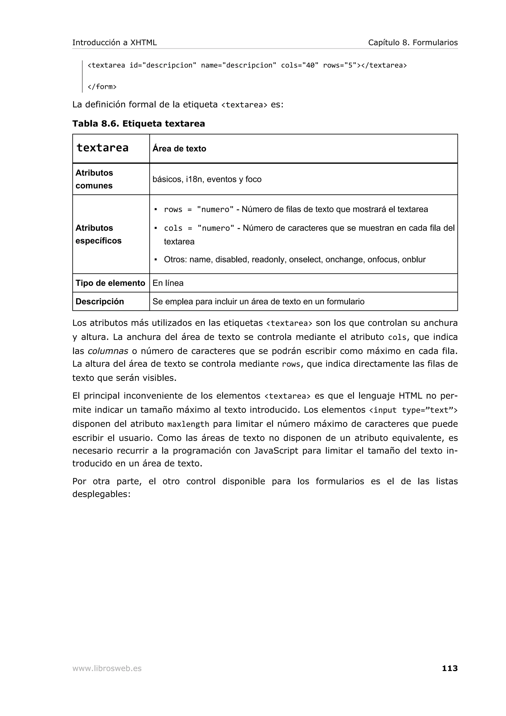 <textarea id="descripcion" name="descripcion" cols="40" rows="5"></textarea>
</form>
La definición formal de la etiqueta <textarea> es:
Tabla 8.6. Etiqueta textarea
textarea Área de texto
Atributos
comunes
básicos, i18n, eventos y foco
Atributos
específicos
▪ rows = "numero" - Número de filas de texto que mostrará el textarea
▪ cols = "numero" - Número de caracteres que se muestran en cada fila del
textarea
▪ Otros: name, disabled, readonly, onselect, onchange, onfocus, onblur
Tipo de elemento En línea
Descripción Se emplea para incluir un área de texto en un formulario
Los atributos más utilizados en las etiquetas <textarea> son los que controlan su anchura
y altura. La anchura del área de texto se controla mediante el atributo cols, que indica
las columnas o número de caracteres que se podrán escribir como máximo en cada fila.
La altura del área de texto se controla mediante rows, que indica directamente las filas de
texto que serán visibles.
El principal inconveniente de los elementos <textarea> es que el lenguaje HTML no per-
mite indicar un tamaño máximo al texto introducido. Los elementos <input type=”text”>
disponen del atributo maxlength para limitar el número máximo de caracteres que puede
escribir el usuario. Como las áreas de texto no disponen de un atributo equivalente, es
necesario recurrir a la programación con JavaScript para limitar el tamaño del texto in-
troducido en un área de texto.
Por otra parte, el otro control disponible para los formularios es el de las listas
desplegables:
Introducción a XHTML Capítulo 8. Formularios
www.librosweb.es 113
 