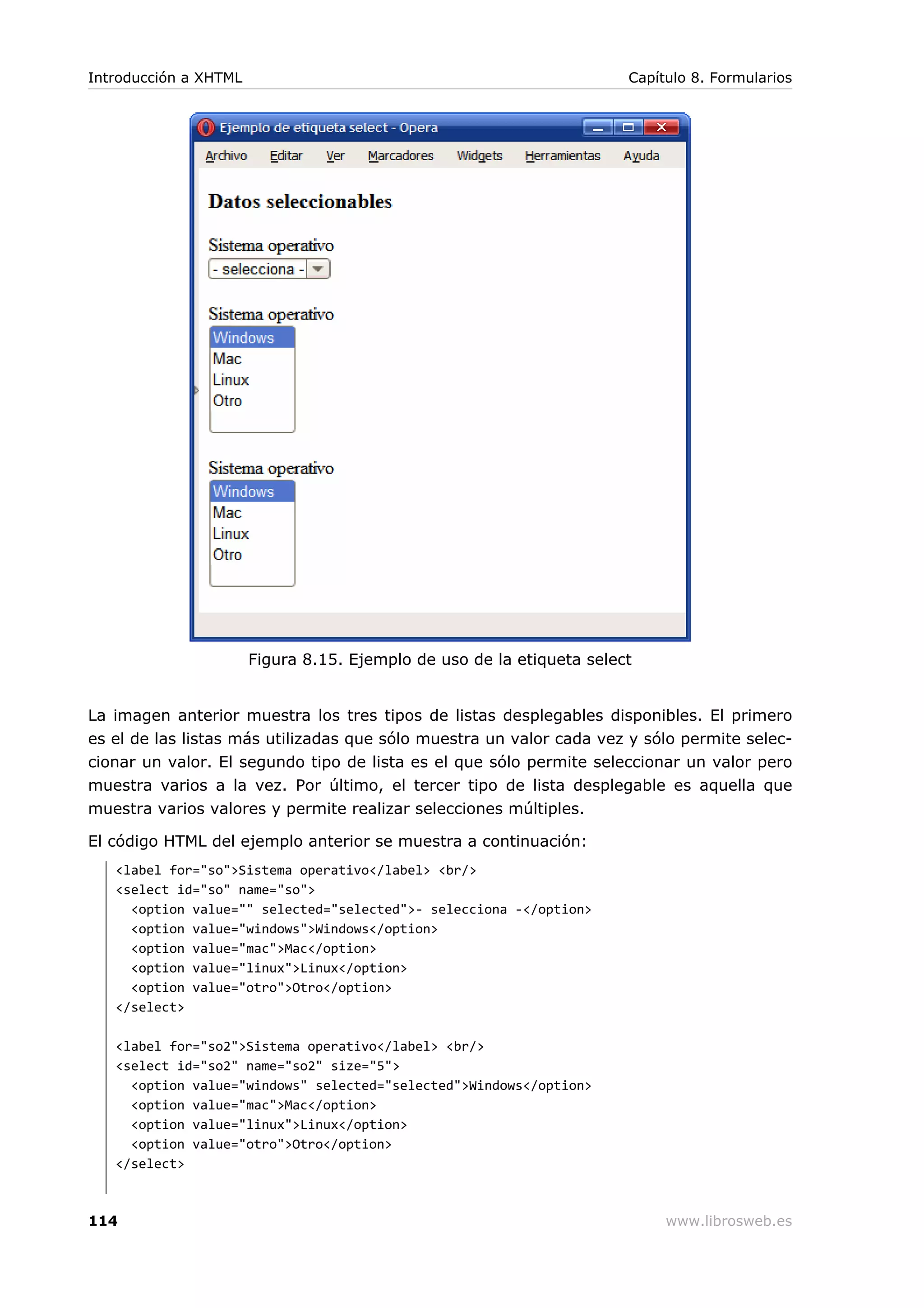 Figura 8.15. Ejemplo de uso de la etiqueta select
La imagen anterior muestra los tres tipos de listas desplegables disponibles. El primero
es el de las listas más utilizadas que sólo muestra un valor cada vez y sólo permite selec-
cionar un valor. El segundo tipo de lista es el que sólo permite seleccionar un valor pero
muestra varios a la vez. Por último, el tercer tipo de lista desplegable es aquella que
muestra varios valores y permite realizar selecciones múltiples.
El código HTML del ejemplo anterior se muestra a continuación:
<label for="so">Sistema operativo</label> <br/>
<select id="so" name="so">
<option value="" selected="selected">- selecciona -</option>
<option value="windows">Windows</option>
<option value="mac">Mac</option>
<option value="linux">Linux</option>
<option value="otro">Otro</option>
</select>
<label for="so2">Sistema operativo</label> <br/>
<select id="so2" name="so2" size="5">
<option value="windows" selected="selected">Windows</option>
<option value="mac">Mac</option>
<option value="linux">Linux</option>
<option value="otro">Otro</option>
</select>
Introducción a XHTML Capítulo 8. Formularios
114 www.librosweb.es
 