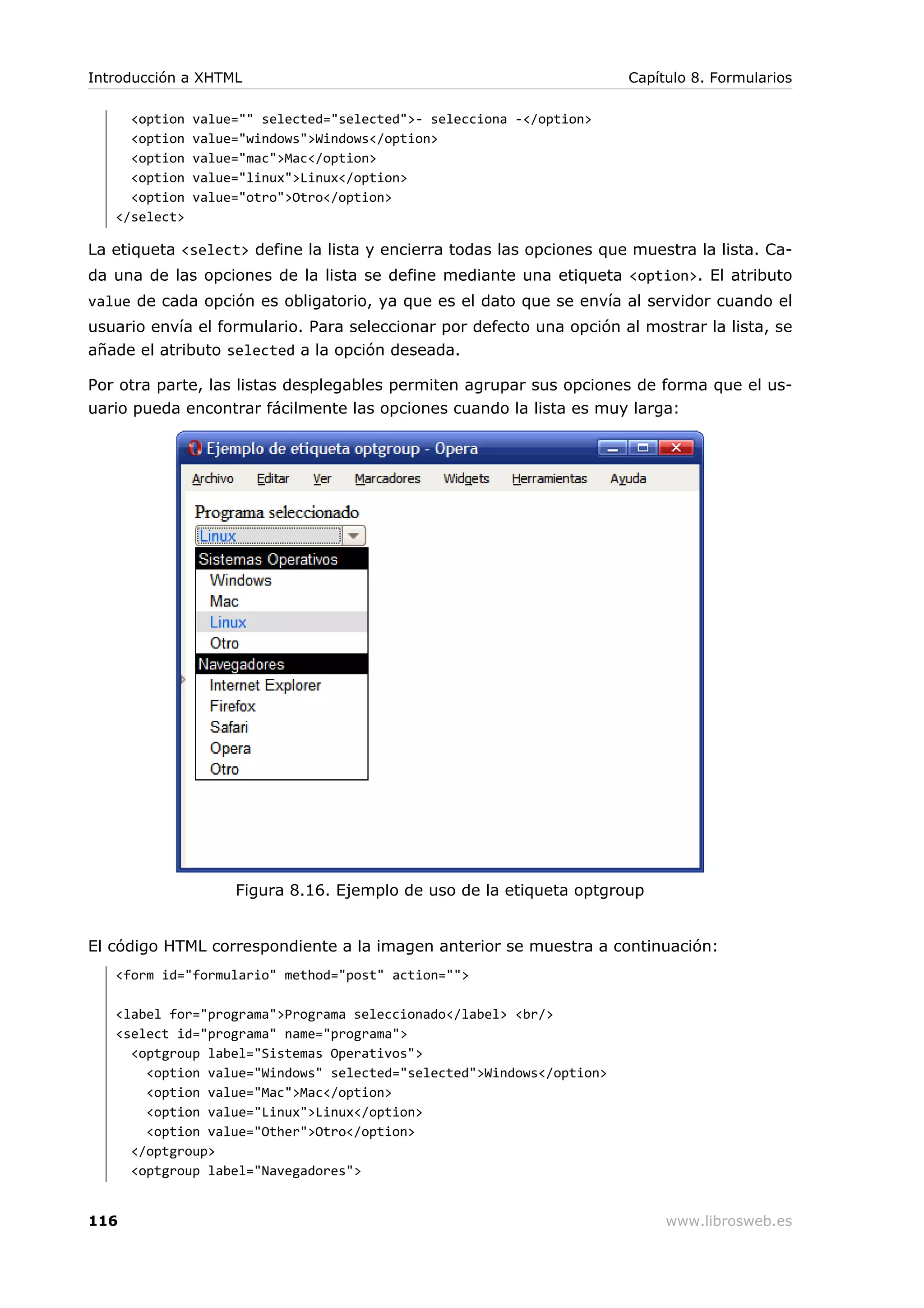 <option value="" selected="selected">- selecciona -</option>
<option value="windows">Windows</option>
<option value="mac">Mac</option>
<option value="linux">Linux</option>
<option value="otro">Otro</option>
</select>
La etiqueta <select> define la lista y encierra todas las opciones que muestra la lista. Ca-
da una de las opciones de la lista se define mediante una etiqueta <option>. El atributo
value de cada opción es obligatorio, ya que es el dato que se envía al servidor cuando el
usuario envía el formulario. Para seleccionar por defecto una opción al mostrar la lista, se
añade el atributo selected a la opción deseada.
Por otra parte, las listas desplegables permiten agrupar sus opciones de forma que el us-
uario pueda encontrar fácilmente las opciones cuando la lista es muy larga:
Figura 8.16. Ejemplo de uso de la etiqueta optgroup
El código HTML correspondiente a la imagen anterior se muestra a continuación:
<form id="formulario" method="post" action="">
<label for="programa">Programa seleccionado</label> <br/>
<select id="programa" name="programa">
<optgroup label="Sistemas Operativos">
<option value="Windows" selected="selected">Windows</option>
<option value="Mac">Mac</option>
<option value="Linux">Linux</option>
<option value="Other">Otro</option>
</optgroup>
<optgroup label="Navegadores">
Introducción a XHTML Capítulo 8. Formularios
116 www.librosweb.es
 