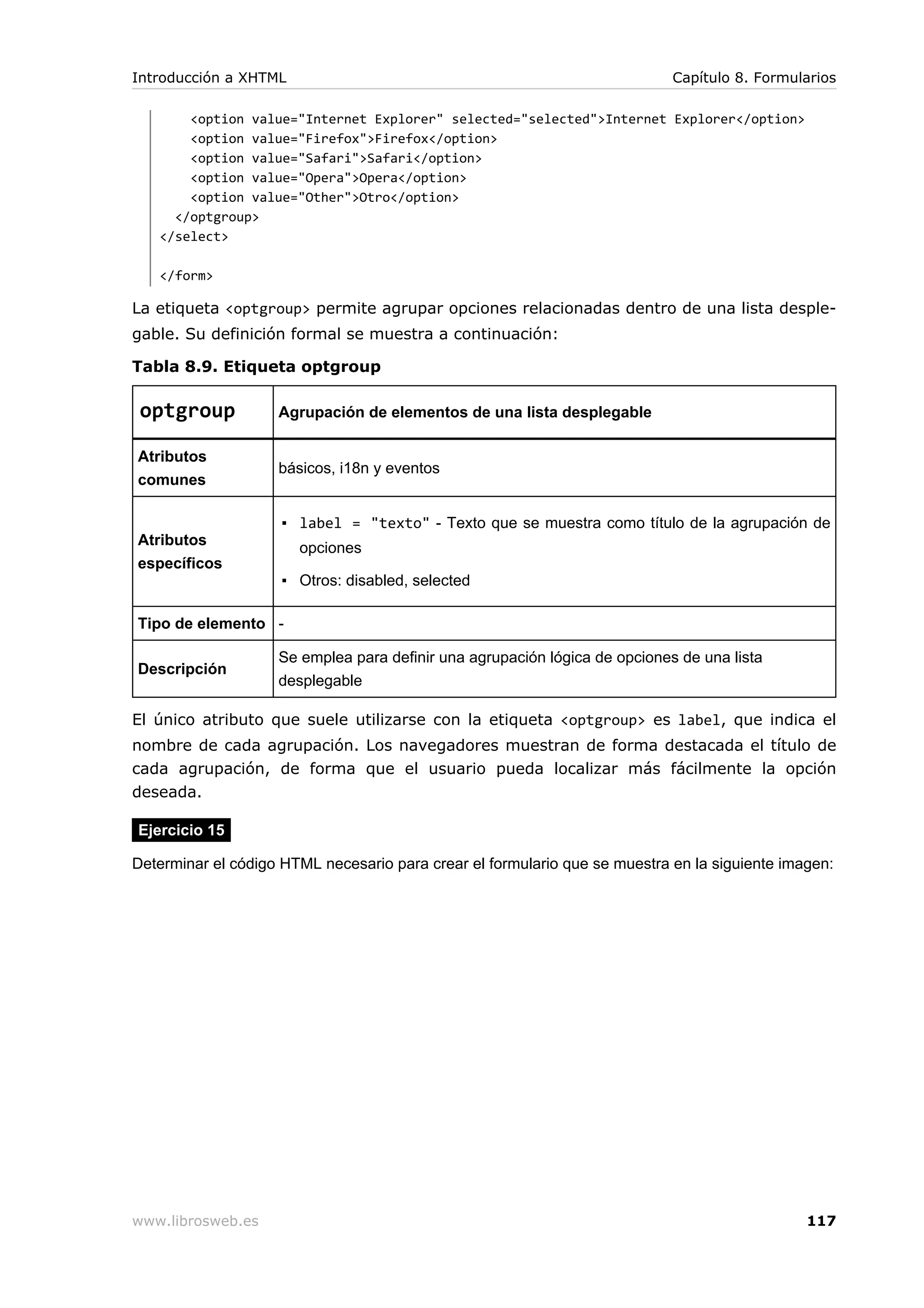 <option value="Internet Explorer" selected="selected">Internet Explorer</option>
<option value="Firefox">Firefox</option>
<option value="Safari">Safari</option>
<option value="Opera">Opera</option>
<option value="Other">Otro</option>
</optgroup>
</select>
</form>
La etiqueta <optgroup> permite agrupar opciones relacionadas dentro de una lista desple-
gable. Su definición formal se muestra a continuación:
Tabla 8.9. Etiqueta optgroup
optgroup Agrupación de elementos de una lista desplegable
Atributos
comunes
básicos, i18n y eventos
Atributos
específicos
▪ label = "texto" - Texto que se muestra como título de la agrupación de
opciones
▪ Otros: disabled, selected
Tipo de elemento -
Descripción
Se emplea para definir una agrupación lógica de opciones de una lista
desplegable
El único atributo que suele utilizarse con la etiqueta <optgroup> es label, que indica el
nombre de cada agrupación. Los navegadores muestran de forma destacada el título de
cada agrupación, de forma que el usuario pueda localizar más fácilmente la opción
deseada.
Ejercicio 15
Determinar el código HTML necesario para crear el formulario que se muestra en la siguiente imagen:
Introducción a XHTML Capítulo 8. Formularios
www.librosweb.es 117
 