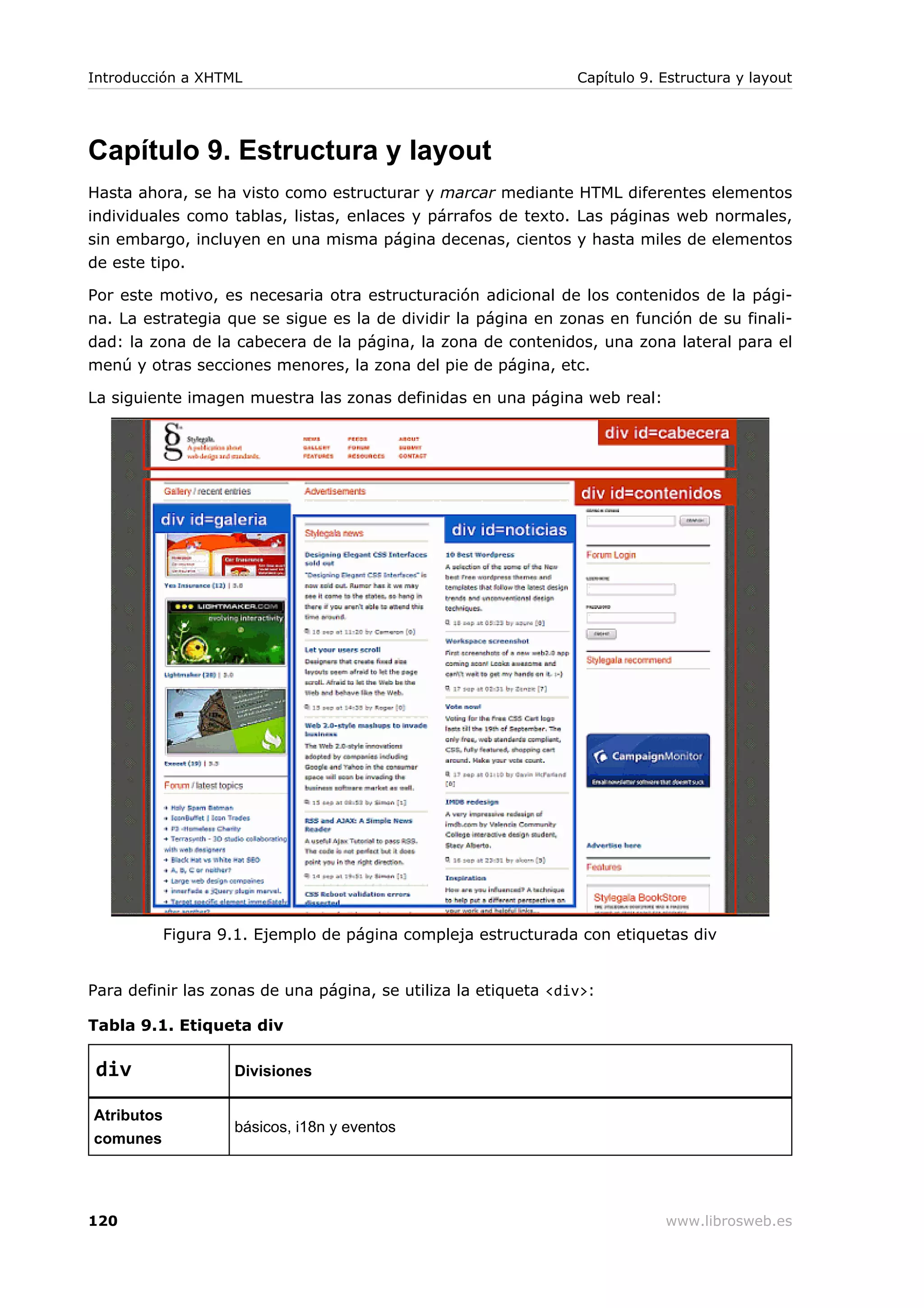 Capítulo 9. Estructura y layout
Hasta ahora, se ha visto como estructurar y marcar mediante HTML diferentes elementos
individuales como tablas, listas, enlaces y párrafos de texto. Las páginas web normales,
sin embargo, incluyen en una misma página decenas, cientos y hasta miles de elementos
de este tipo.
Por este motivo, es necesaria otra estructuración adicional de los contenidos de la pági-
na. La estrategia que se sigue es la de dividir la página en zonas en función de su finali-
dad: la zona de la cabecera de la página, la zona de contenidos, una zona lateral para el
menú y otras secciones menores, la zona del pie de página, etc.
La siguiente imagen muestra las zonas definidas en una página web real:
Figura 9.1. Ejemplo de página compleja estructurada con etiquetas div
Para definir las zonas de una página, se utiliza la etiqueta <div>:
Tabla 9.1. Etiqueta div
div Divisiones
Atributos
comunes
básicos, i18n y eventos
Introducción a XHTML Capítulo 9. Estructura y layout
120 www.librosweb.es
 