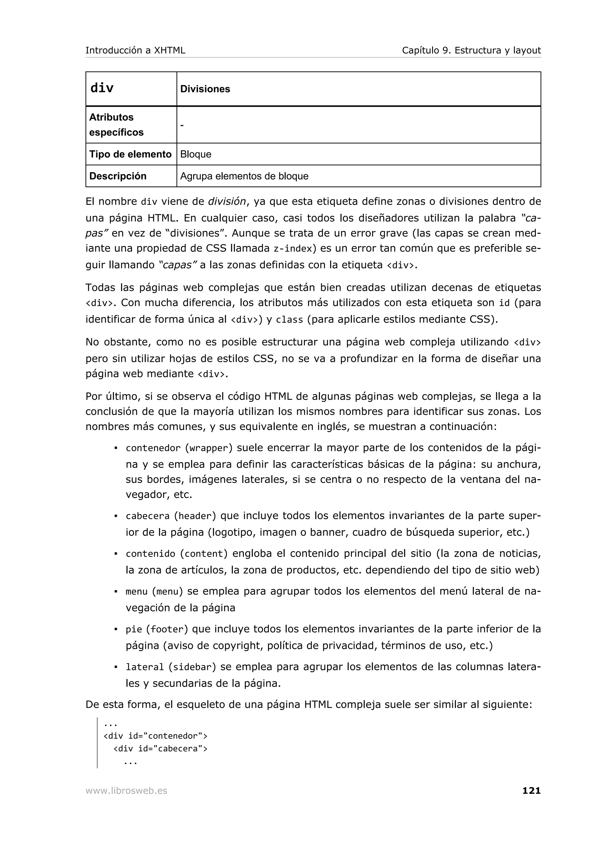 div Divisiones
Atributos
específicos
-
Tipo de elemento Bloque
Descripción Agrupa elementos de bloque
El nombre div viene de división, ya que esta etiqueta define zonas o divisiones dentro de
una página HTML. En cualquier caso, casi todos los diseñadores utilizan la palabra “ca-
pas” en vez de “divisiones”. Aunque se trata de un error grave (las capas se crean med-
iante una propiedad de CSS llamada z-index) es un error tan común que es preferible se-
guir llamando “capas” a las zonas definidas con la etiqueta <div>.
Todas las páginas web complejas que están bien creadas utilizan decenas de etiquetas
<div>. Con mucha diferencia, los atributos más utilizados con esta etiqueta son id (para
identificar de forma única al <div>) y class (para aplicarle estilos mediante CSS).
No obstante, como no es posible estructurar una página web compleja utilizando <div>
pero sin utilizar hojas de estilos CSS, no se va a profundizar en la forma de diseñar una
página web mediante <div>.
Por último, si se observa el código HTML de algunas páginas web complejas, se llega a la
conclusión de que la mayoría utilizan los mismos nombres para identificar sus zonas. Los
nombres más comunes, y sus equivalente en inglés, se muestran a continuación:
▪ contenedor (wrapper) suele encerrar la mayor parte de los contenidos de la pági-
na y se emplea para definir las características básicas de la página: su anchura,
sus bordes, imágenes laterales, si se centra o no respecto de la ventana del na-
vegador, etc.
▪ cabecera (header) que incluye todos los elementos invariantes de la parte super-
ior de la página (logotipo, imagen o banner, cuadro de búsqueda superior, etc.)
▪ contenido (content) engloba el contenido principal del sitio (la zona de noticias,
la zona de artículos, la zona de productos, etc. dependiendo del tipo de sitio web)
▪ menu (menu) se emplea para agrupar todos los elementos del menú lateral de na-
vegación de la página
▪ pie (footer) que incluye todos los elementos invariantes de la parte inferior de la
página (aviso de copyright, política de privacidad, términos de uso, etc.)
▪ lateral (sidebar) se emplea para agrupar los elementos de las columnas latera-
les y secundarias de la página.
De esta forma, el esqueleto de una página HTML compleja suele ser similar al siguiente:
...
<div id="contenedor">
<div id="cabecera">
...
Introducción a XHTML Capítulo 9. Estructura y layout
www.librosweb.es 121
 