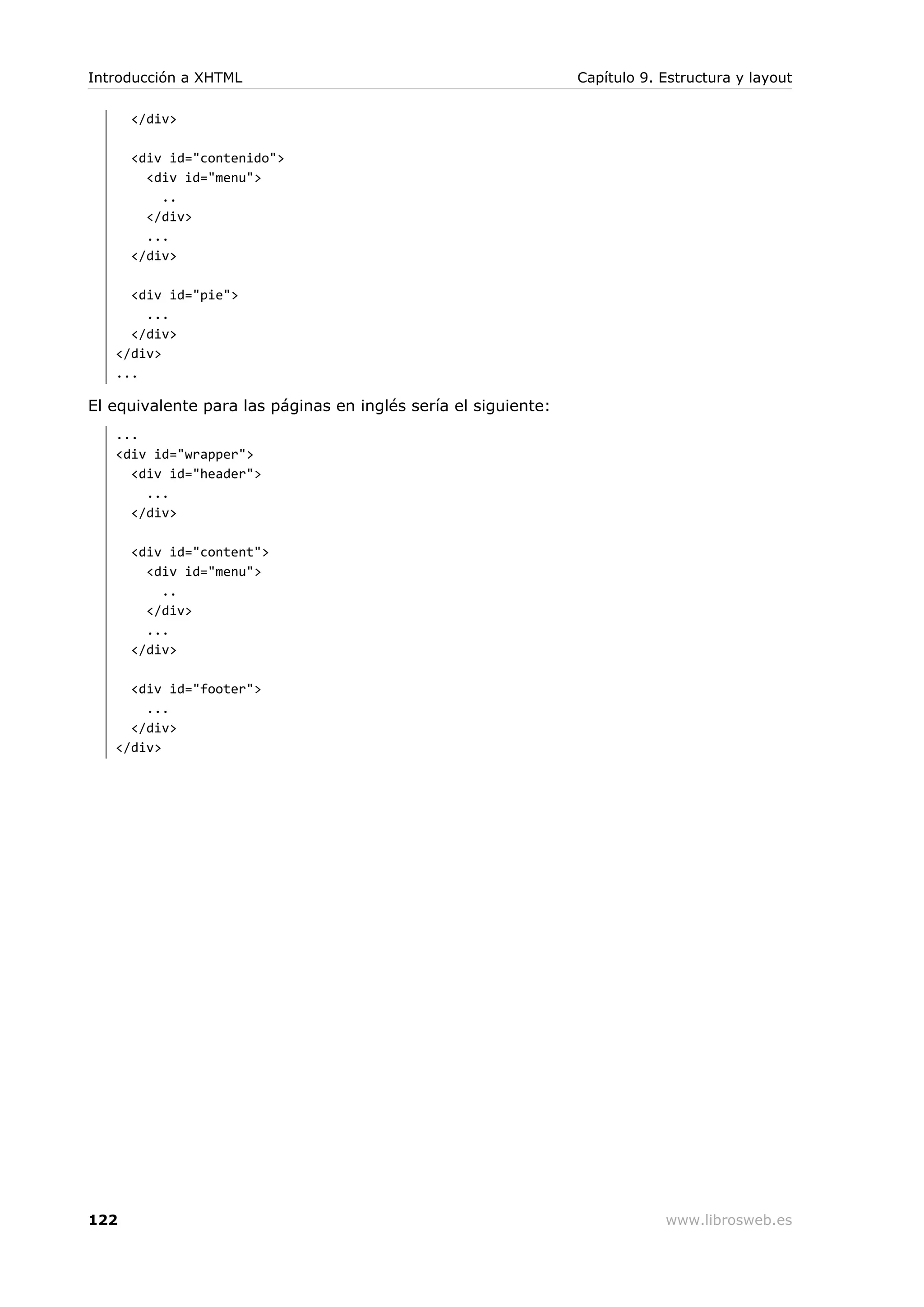 </div>
<div id="contenido">
<div id="menu">
..
</div>
...
</div>
<div id="pie">
...
</div>
</div>
...
El equivalente para las páginas en inglés sería el siguiente:
...
<div id="wrapper">
<div id="header">
...
</div>
<div id="content">
<div id="menu">
..
</div>
...
</div>
<div id="footer">
...
</div>
</div>
Introducción a XHTML Capítulo 9. Estructura y layout
122 www.librosweb.es
 