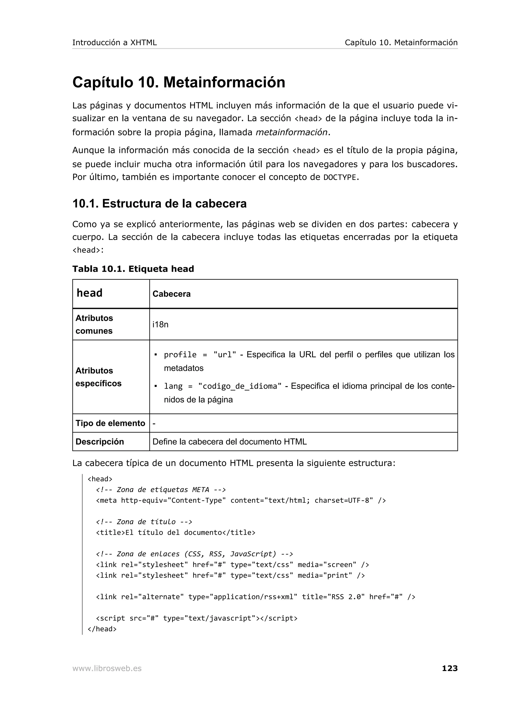 Capítulo 10. Metainformación
Las páginas y documentos HTML incluyen más información de la que el usuario puede vi-
sualizar en la ventana de su navegador. La sección <head> de la página incluye toda la in-
formación sobre la propia página, llamada metainformación.
Aunque la información más conocida de la sección <head> es el título de la propia página,
se puede incluir mucha otra información útil para los navegadores y para los buscadores.
Por último, también es importante conocer el concepto de DOCTYPE.
10.1. Estructura de la cabecera
Como ya se explicó anteriormente, las páginas web se dividen en dos partes: cabecera y
cuerpo. La sección de la cabecera incluye todas las etiquetas encerradas por la etiqueta
<head>:
Tabla 10.1. Etiqueta head
head Cabecera
Atributos
comunes
i18n
Atributos
específicos
▪ profile = "url" - Especifica la URL del perfil o perfiles que utilizan los
metadatos
▪ lang = "codigo_de_idioma" - Especifica el idioma principal de los conte-
nidos de la página
Tipo de elemento -
Descripción Define la cabecera del documento HTML
La cabecera típica de un documento HTML presenta la siguiente estructura:
<head>
<!-- Zona de etiquetas META -->
<meta http-equiv="Content-Type" content="text/html; charset=UTF-8" />
<!-- Zona de título -->
<title>El título del documento</title>
<!-- Zona de enlaces (CSS, RSS, JavaScript) -->
<link rel="stylesheet" href="#" type="text/css" media="screen" />
<link rel="stylesheet" href="#" type="text/css" media="print" />
<link rel="alternate" type="application/rss+xml" title="RSS 2.0" href="#" />
<script src="#" type="text/javascript"></script>
</head>
Introducción a XHTML Capítulo 10. Metainformación
www.librosweb.es 123
 