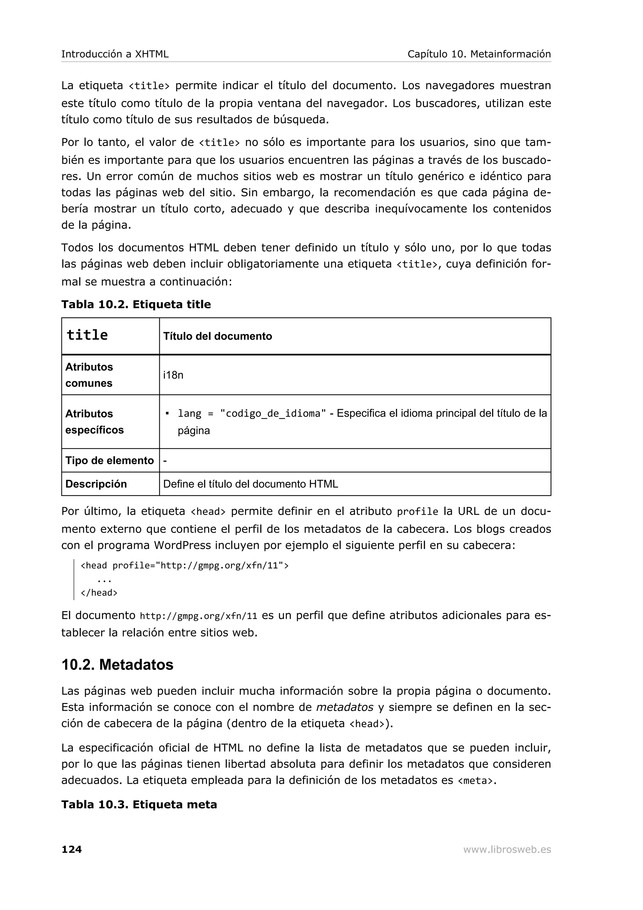 La etiqueta <title> permite indicar el título del documento. Los navegadores muestran
este título como título de la propia ventana del navegador. Los buscadores, utilizan este
título como título de sus resultados de búsqueda.
Por lo tanto, el valor de <title> no sólo es importante para los usuarios, sino que tam-
bién es importante para que los usuarios encuentren las páginas a través de los buscado-
res. Un error común de muchos sitios web es mostrar un título genérico e idéntico para
todas las páginas web del sitio. Sin embargo, la recomendación es que cada página de-
bería mostrar un título corto, adecuado y que describa inequívocamente los contenidos
de la página.
Todos los documentos HTML deben tener definido un título y sólo uno, por lo que todas
las páginas web deben incluir obligatoriamente una etiqueta <title>, cuya definición for-
mal se muestra a continuación:
Tabla 10.2. Etiqueta title
title Título del documento
Atributos
comunes
i18n
Atributos
específicos
▪ lang = "codigo_de_idioma" - Especifica el idioma principal del título de la
página
Tipo de elemento -
Descripción Define el título del documento HTML
Por último, la etiqueta <head> permite definir en el atributo profile la URL de un docu-
mento externo que contiene el perfil de los metadatos de la cabecera. Los blogs creados
con el programa WordPress incluyen por ejemplo el siguiente perfil en su cabecera:
<head profile="http://gmpg.org/xfn/11">
...
</head>
El documento http://gmpg.org/xfn/11 es un perfil que define atributos adicionales para es-
tablecer la relación entre sitios web.
10.2. Metadatos
Las páginas web pueden incluir mucha información sobre la propia página o documento.
Esta información se conoce con el nombre de metadatos y siempre se definen en la sec-
ción de cabecera de la página (dentro de la etiqueta <head>).
La especificación oficial de HTML no define la lista de metadatos que se pueden incluir,
por lo que las páginas tienen libertad absoluta para definir los metadatos que consideren
adecuados. La etiqueta empleada para la definición de los metadatos es <meta>.
Tabla 10.3. Etiqueta meta
Introducción a XHTML Capítulo 10. Metainformación
124 www.librosweb.es
 