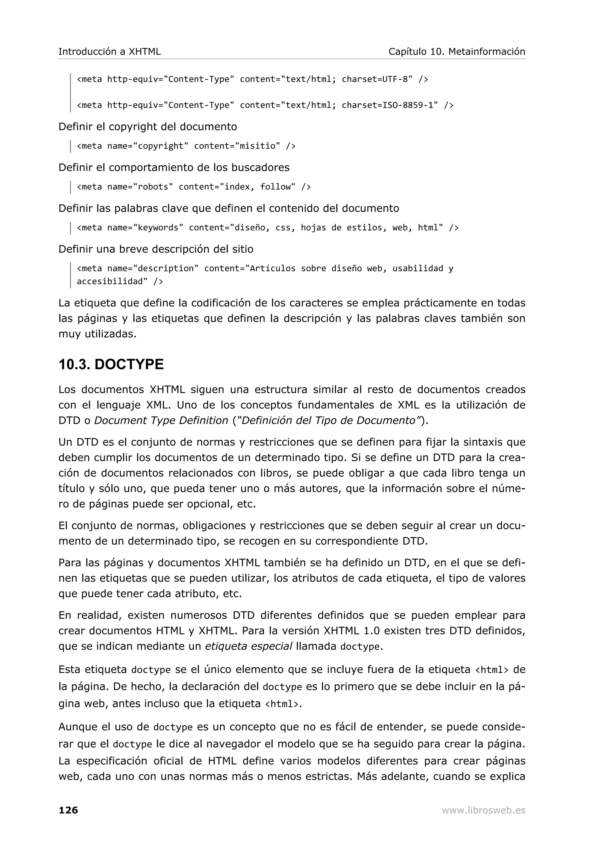<meta http-equiv="Content-Type" content="text/html; charset=UTF-8" />
<meta http-equiv="Content-Type" content="text/html; charset=ISO-8859-1" />
Definir el copyright del documento
<meta name="copyright" content="misitio" />
Definir el comportamiento de los buscadores
<meta name="robots" content="index, follow" />
Definir las palabras clave que definen el contenido del documento
<meta name="keywords" content="diseño, css, hojas de estilos, web, html" />
Definir una breve descripción del sitio
<meta name="description" content="Artículos sobre diseño web, usabilidad y
accesibilidad" />
La etiqueta que define la codificación de los caracteres se emplea prácticamente en todas
las páginas y las etiquetas que definen la descripción y las palabras claves también son
muy utilizadas.
10.3. DOCTYPE
Los documentos XHTML siguen una estructura similar al resto de documentos creados
con el lenguaje XML. Uno de los conceptos fundamentales de XML es la utilización de
DTD o Document Type Definition (“Definición del Tipo de Documento”).
Un DTD es el conjunto de normas y restricciones que se definen para fijar la sintaxis que
deben cumplir los documentos de un determinado tipo. Si se define un DTD para la crea-
ción de documentos relacionados con libros, se puede obligar a que cada libro tenga un
título y sólo uno, que pueda tener uno o más autores, que la información sobre el núme-
ro de páginas puede ser opcional, etc.
El conjunto de normas, obligaciones y restricciones que se deben seguir al crear un docu-
mento de un determinado tipo, se recogen en su correspondiente DTD.
Para las páginas y documentos XHTML también se ha definido un DTD, en el que se defi-
nen las etiquetas que se pueden utilizar, los atributos de cada etiqueta, el tipo de valores
que puede tener cada atributo, etc.
En realidad, existen numerosos DTD diferentes definidos que se pueden emplear para
crear documentos HTML y XHTML. Para la versión XHTML 1.0 existen tres DTD definidos,
que se indican mediante un etiqueta especial llamada doctype.
Esta etiqueta doctype se el único elemento que se incluye fuera de la etiqueta <html> de
la página. De hecho, la declaración del doctype es lo primero que se debe incluir en la pá-
gina web, antes incluso que la etiqueta <html>.
Aunque el uso de doctype es un concepto que no es fácil de entender, se puede conside-
rar que el doctype le dice al navegador el modelo que se ha seguido para crear la página.
La especificación oficial de HTML define varios modelos diferentes para crear páginas
web, cada uno con unas normas más o menos estrictas. Más adelante, cuando se explica
Introducción a XHTML Capítulo 10. Metainformación
126 www.librosweb.es
 