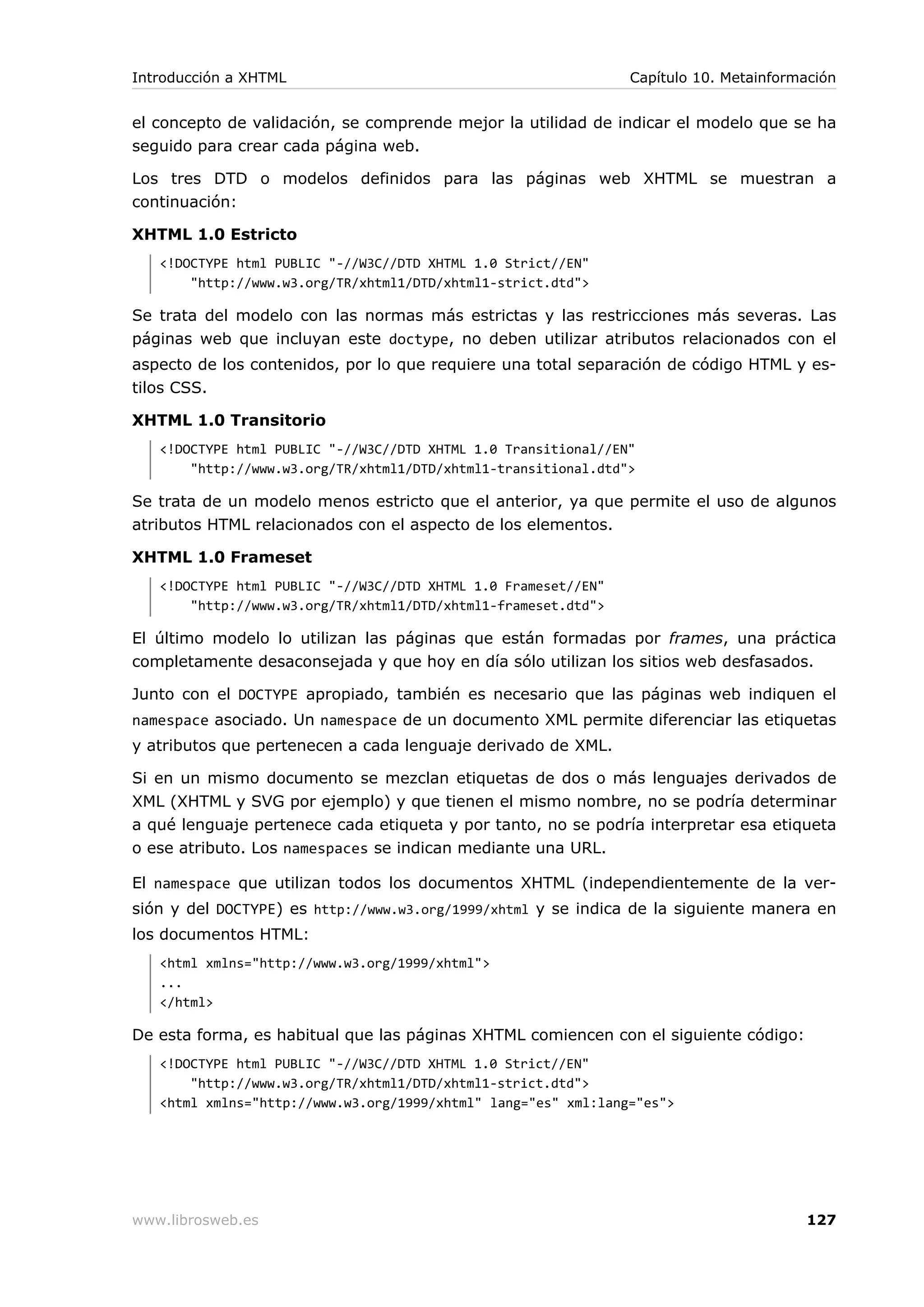 el concepto de validación, se comprende mejor la utilidad de indicar el modelo que se ha
seguido para crear cada página web.
Los tres DTD o modelos definidos para las páginas web XHTML se muestran a
continuación:
XHTML 1.0 Estricto
<!DOCTYPE html PUBLIC "-//W3C//DTD XHTML 1.0 Strict//EN"
"http://www.w3.org/TR/xhtml1/DTD/xhtml1-strict.dtd">
Se trata del modelo con las normas más estrictas y las restricciones más severas. Las
páginas web que incluyan este doctype, no deben utilizar atributos relacionados con el
aspecto de los contenidos, por lo que requiere una total separación de código HTML y es-
tilos CSS.
XHTML 1.0 Transitorio
<!DOCTYPE html PUBLIC "-//W3C//DTD XHTML 1.0 Transitional//EN"
"http://www.w3.org/TR/xhtml1/DTD/xhtml1-transitional.dtd">
Se trata de un modelo menos estricto que el anterior, ya que permite el uso de algunos
atributos HTML relacionados con el aspecto de los elementos.
XHTML 1.0 Frameset
<!DOCTYPE html PUBLIC "-//W3C//DTD XHTML 1.0 Frameset//EN"
"http://www.w3.org/TR/xhtml1/DTD/xhtml1-frameset.dtd">
El último modelo lo utilizan las páginas que están formadas por frames, una práctica
completamente desaconsejada y que hoy en día sólo utilizan los sitios web desfasados.
Junto con el DOCTYPE apropiado, también es necesario que las páginas web indiquen el
namespace asociado. Un namespace de un documento XML permite diferenciar las etiquetas
y atributos que pertenecen a cada lenguaje derivado de XML.
Si en un mismo documento se mezclan etiquetas de dos o más lenguajes derivados de
XML (XHTML y SVG por ejemplo) y que tienen el mismo nombre, no se podría determinar
a qué lenguaje pertenece cada etiqueta y por tanto, no se podría interpretar esa etiqueta
o ese atributo. Los namespaces se indican mediante una URL.
El namespace que utilizan todos los documentos XHTML (independientemente de la ver-
sión y del DOCTYPE) es http://www.w3.org/1999/xhtml y se indica de la siguiente manera en
los documentos HTML:
<html xmlns="http://www.w3.org/1999/xhtml">
...
</html>
De esta forma, es habitual que las páginas XHTML comiencen con el siguiente código:
<!DOCTYPE html PUBLIC "-//W3C//DTD XHTML 1.0 Strict//EN"
"http://www.w3.org/TR/xhtml1/DTD/xhtml1-strict.dtd">
<html xmlns="http://www.w3.org/1999/xhtml" lang="es" xml:lang="es">
Introducción a XHTML Capítulo 10. Metainformación
www.librosweb.es 127
 