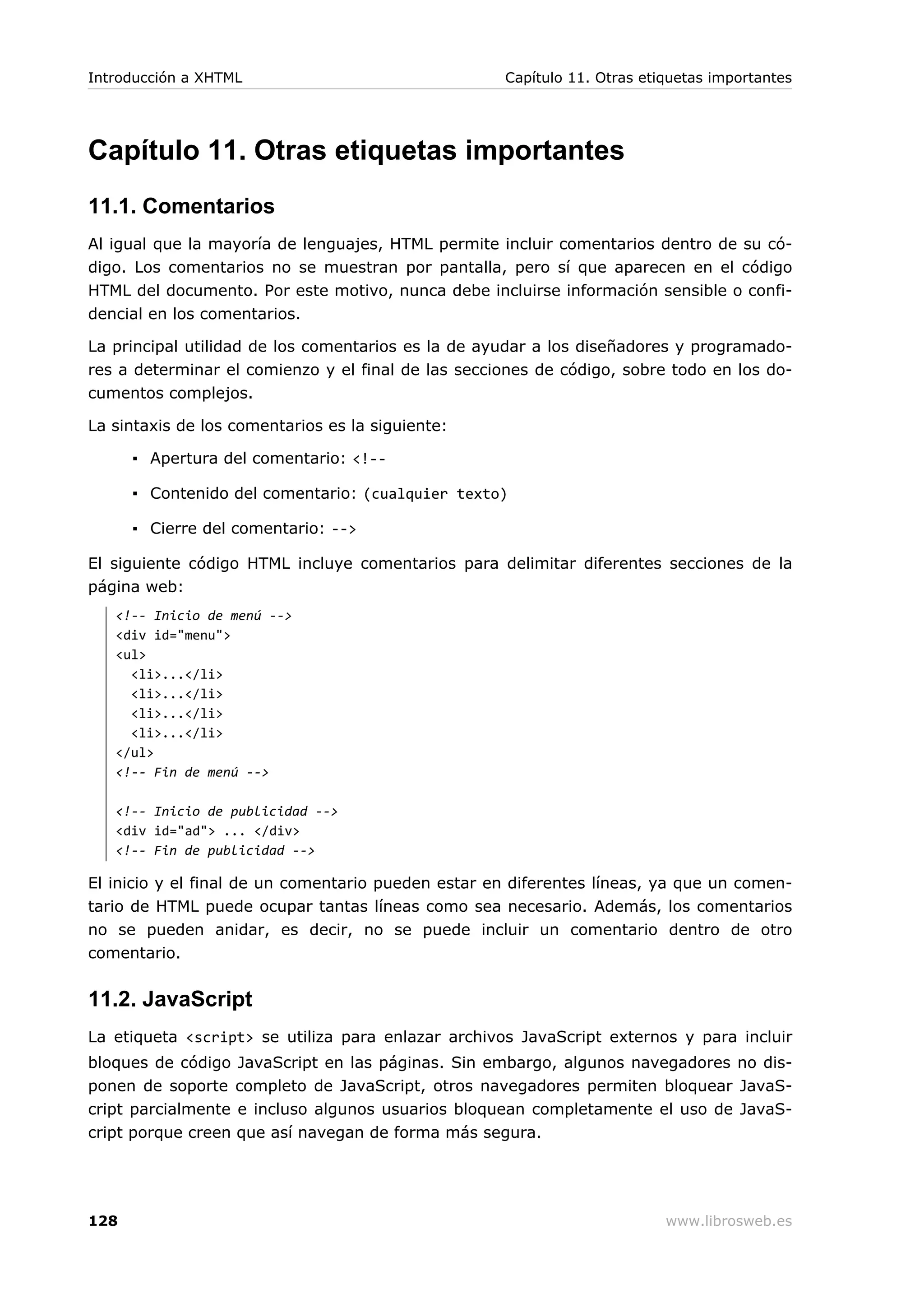 Capítulo 11. Otras etiquetas importantes
11.1. Comentarios
Al igual que la mayoría de lenguajes, HTML permite incluir comentarios dentro de su có-
digo. Los comentarios no se muestran por pantalla, pero sí que aparecen en el código
HTML del documento. Por este motivo, nunca debe incluirse información sensible o confi-
dencial en los comentarios.
La principal utilidad de los comentarios es la de ayudar a los diseñadores y programado-
res a determinar el comienzo y el final de las secciones de código, sobre todo en los do-
cumentos complejos.
La sintaxis de los comentarios es la siguiente:
▪ Apertura del comentario: <!--
▪ Contenido del comentario: (cualquier texto)
▪ Cierre del comentario: -->
El siguiente código HTML incluye comentarios para delimitar diferentes secciones de la
página web:
<!-- Inicio de menú -->
<div id="menu">
<ul>
<li>...</li>
<li>...</li>
<li>...</li>
<li>...</li>
</ul>
<!-- Fin de menú -->
<!-- Inicio de publicidad -->
<div id="ad"> ... </div>
<!-- Fin de publicidad -->
El inicio y el final de un comentario pueden estar en diferentes líneas, ya que un comen-
tario de HTML puede ocupar tantas líneas como sea necesario. Además, los comentarios
no se pueden anidar, es decir, no se puede incluir un comentario dentro de otro
comentario.
11.2. JavaScript
La etiqueta <script> se utiliza para enlazar archivos JavaScript externos y para incluir
bloques de código JavaScript en las páginas. Sin embargo, algunos navegadores no dis-
ponen de soporte completo de JavaScript, otros navegadores permiten bloquear JavaS-
cript parcialmente e incluso algunos usuarios bloquean completamente el uso de JavaS-
cript porque creen que así navegan de forma más segura.
Introducción a XHTML Capítulo 11. Otras etiquetas importantes
128 www.librosweb.es
 