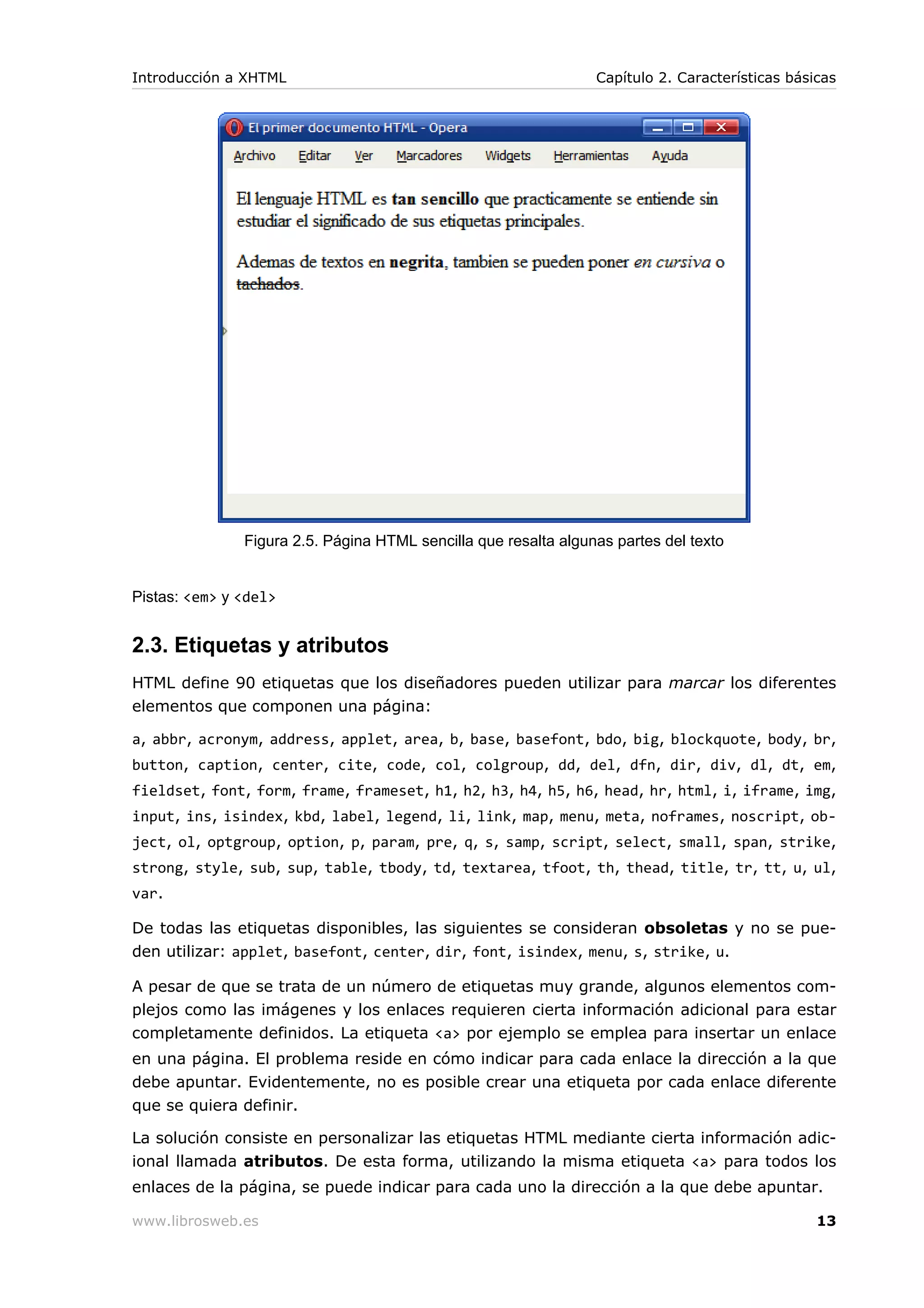 Figura 2.5. Página HTML sencilla que resalta algunas partes del texto
Pistas: <em> y <del>
2.3. Etiquetas y atributos
HTML define 90 etiquetas que los diseñadores pueden utilizar para marcar los diferentes
elementos que componen una página:
a, abbr, acronym, address, applet, area, b, base, basefont, bdo, big, blockquote, body, br,
button, caption, center, cite, code, col, colgroup, dd, del, dfn, dir, div, dl, dt, em,
fieldset, font, form, frame, frameset, h1, h2, h3, h4, h5, h6, head, hr, html, i, iframe, img,
input, ins, isindex, kbd, label, legend, li, link, map, menu, meta, noframes, noscript, ob-
ject, ol, optgroup, option, p, param, pre, q, s, samp, script, select, small, span, strike,
strong, style, sub, sup, table, tbody, td, textarea, tfoot, th, thead, title, tr, tt, u, ul,
var.
De todas las etiquetas disponibles, las siguientes se consideran obsoletas y no se pue-
den utilizar: applet, basefont, center, dir, font, isindex, menu, s, strike, u.
A pesar de que se trata de un número de etiquetas muy grande, algunos elementos com-
plejos como las imágenes y los enlaces requieren cierta información adicional para estar
completamente definidos. La etiqueta <a> por ejemplo se emplea para insertar un enlace
en una página. El problema reside en cómo indicar para cada enlace la dirección a la que
debe apuntar. Evidentemente, no es posible crear una etiqueta por cada enlace diferente
que se quiera definir.
La solución consiste en personalizar las etiquetas HTML mediante cierta información adic-
ional llamada atributos. De esta forma, utilizando la misma etiqueta <a> para todos los
enlaces de la página, se puede indicar para cada uno la dirección a la que debe apuntar.
Introducción a XHTML Capítulo 2. Características básicas
www.librosweb.es 13
 