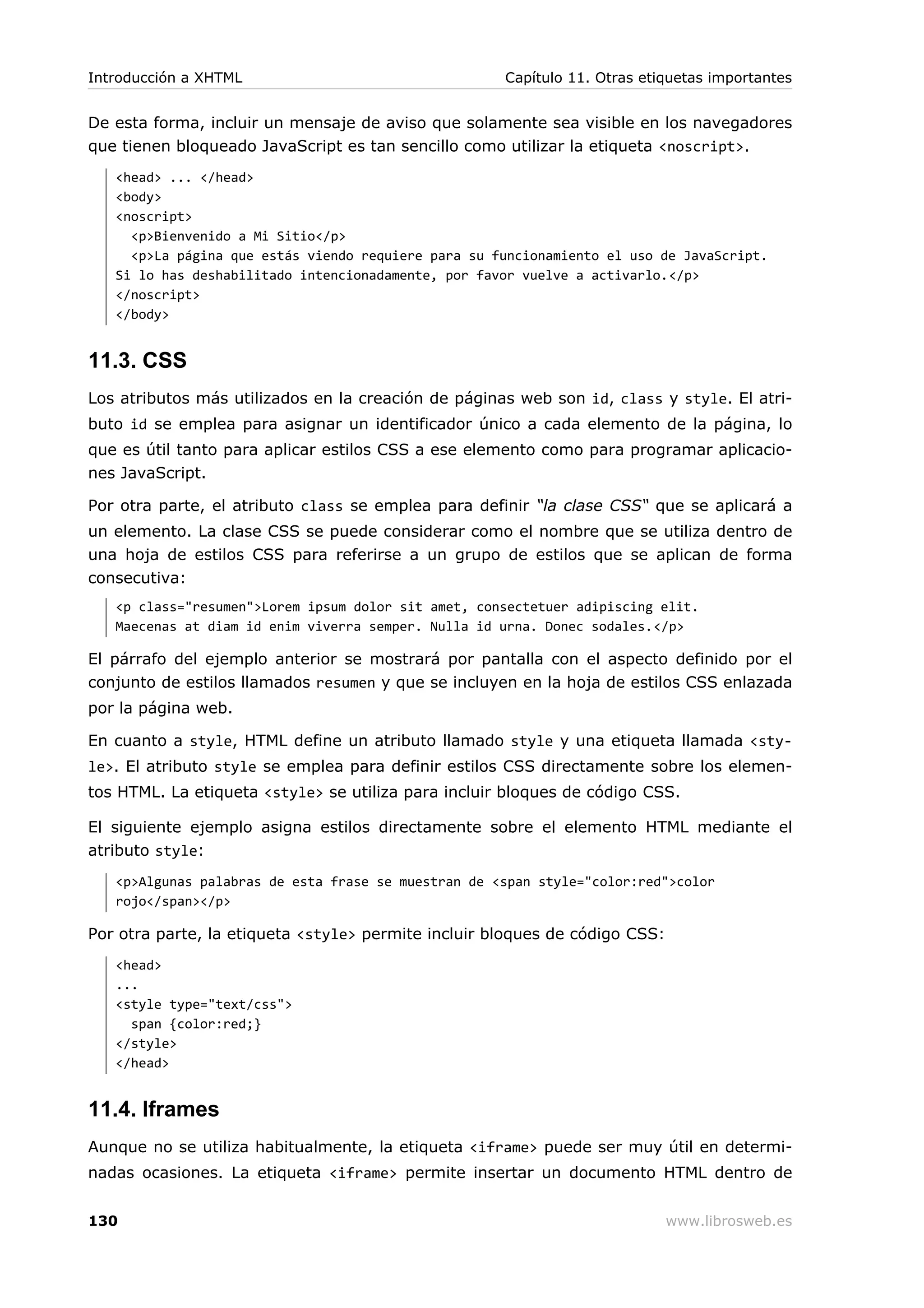 De esta forma, incluir un mensaje de aviso que solamente sea visible en los navegadores
que tienen bloqueado JavaScript es tan sencillo como utilizar la etiqueta <noscript>.
<head> ... </head>
<body>
<noscript>
<p>Bienvenido a Mi Sitio</p>
<p>La página que estás viendo requiere para su funcionamiento el uso de JavaScript.
Si lo has deshabilitado intencionadamente, por favor vuelve a activarlo.</p>
</noscript>
</body>
11.3. CSS
Los atributos más utilizados en la creación de páginas web son id, class y style. El atri-
buto id se emplea para asignar un identificador único a cada elemento de la página, lo
que es útil tanto para aplicar estilos CSS a ese elemento como para programar aplicacio-
nes JavaScript.
Por otra parte, el atributo class se emplea para definir “la clase CSS“ que se aplicará a
un elemento. La clase CSS se puede considerar como el nombre que se utiliza dentro de
una hoja de estilos CSS para referirse a un grupo de estilos que se aplican de forma
consecutiva:
<p class="resumen">Lorem ipsum dolor sit amet, consectetuer adipiscing elit.
Maecenas at diam id enim viverra semper. Nulla id urna. Donec sodales.</p>
El párrafo del ejemplo anterior se mostrará por pantalla con el aspecto definido por el
conjunto de estilos llamados resumen y que se incluyen en la hoja de estilos CSS enlazada
por la página web.
En cuanto a style, HTML define un atributo llamado style y una etiqueta llamada <sty-
le>. El atributo style se emplea para definir estilos CSS directamente sobre los elemen-
tos HTML. La etiqueta <style> se utiliza para incluir bloques de código CSS.
El siguiente ejemplo asigna estilos directamente sobre el elemento HTML mediante el
atributo style:
<p>Algunas palabras de esta frase se muestran de <span style="color:red">color
rojo</span></p>
Por otra parte, la etiqueta <style> permite incluir bloques de código CSS:
<head>
...
<style type="text/css">
span {color:red;}
</style>
</head>
11.4. Iframes
Aunque no se utiliza habitualmente, la etiqueta <iframe> puede ser muy útil en determi-
nadas ocasiones. La etiqueta <iframe> permite insertar un documento HTML dentro de
Introducción a XHTML Capítulo 11. Otras etiquetas importantes
130 www.librosweb.es
 