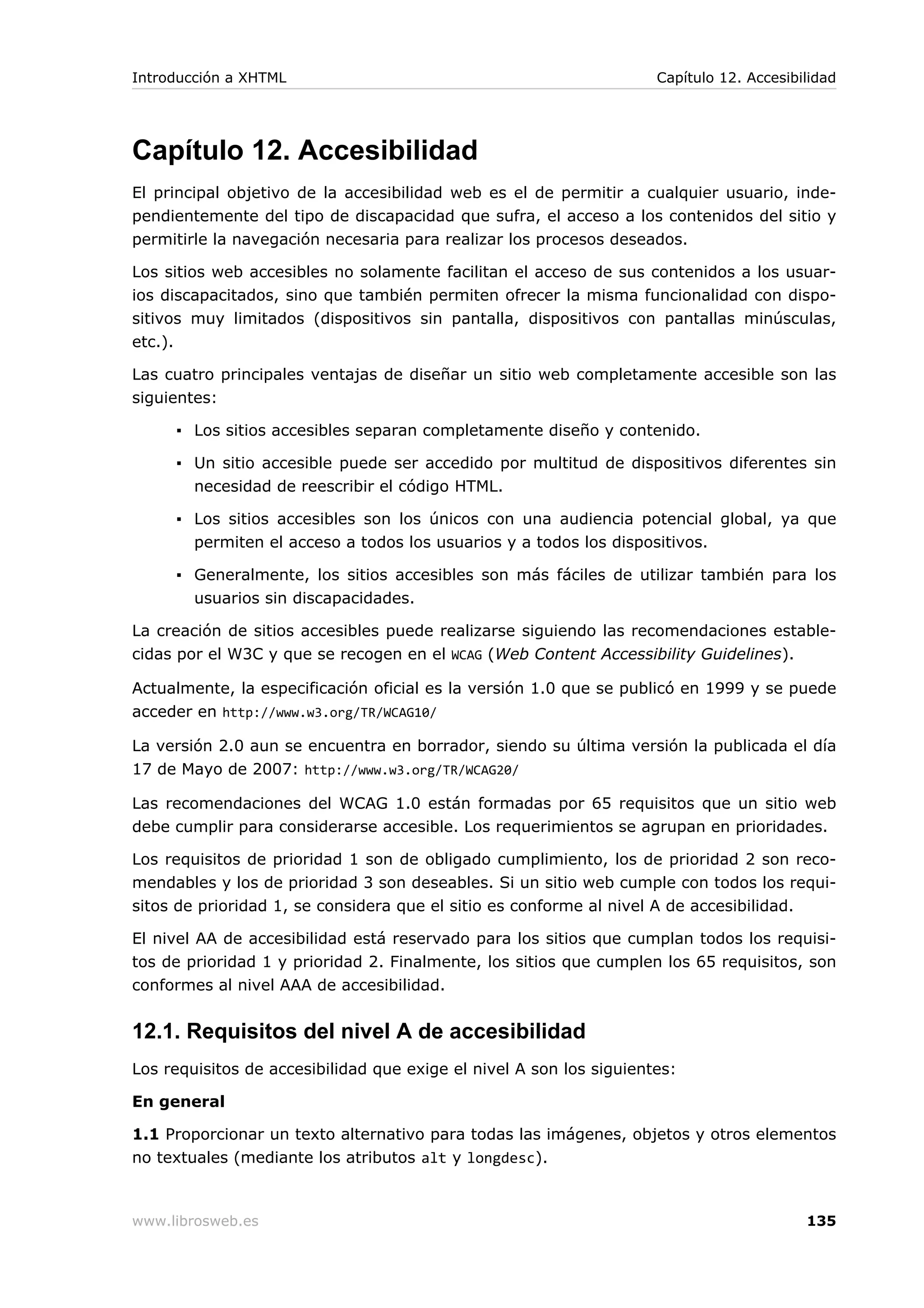 Capítulo 12. Accesibilidad
El principal objetivo de la accesibilidad web es el de permitir a cualquier usuario, inde-
pendientemente del tipo de discapacidad que sufra, el acceso a los contenidos del sitio y
permitirle la navegación necesaria para realizar los procesos deseados.
Los sitios web accesibles no solamente facilitan el acceso de sus contenidos a los usuar-
ios discapacitados, sino que también permiten ofrecer la misma funcionalidad con dispo-
sitivos muy limitados (dispositivos sin pantalla, dispositivos con pantallas minúsculas,
etc.).
Las cuatro principales ventajas de diseñar un sitio web completamente accesible son las
siguientes:
▪ Los sitios accesibles separan completamente diseño y contenido.
▪ Un sitio accesible puede ser accedido por multitud de dispositivos diferentes sin
necesidad de reescribir el código HTML.
▪ Los sitios accesibles son los únicos con una audiencia potencial global, ya que
permiten el acceso a todos los usuarios y a todos los dispositivos.
▪ Generalmente, los sitios accesibles son más fáciles de utilizar también para los
usuarios sin discapacidades.
La creación de sitios accesibles puede realizarse siguiendo las recomendaciones estable-
cidas por el W3C y que se recogen en el WCAG (Web Content Accessibility Guidelines).
Actualmente, la especificación oficial es la versión 1.0 que se publicó en 1999 y se puede
acceder en http://www.w3.org/TR/WCAG10/
La versión 2.0 aun se encuentra en borrador, siendo su última versión la publicada el día
17 de Mayo de 2007: http://www.w3.org/TR/WCAG20/
Las recomendaciones del WCAG 1.0 están formadas por 65 requisitos que un sitio web
debe cumplir para considerarse accesible. Los requerimientos se agrupan en prioridades.
Los requisitos de prioridad 1 son de obligado cumplimiento, los de prioridad 2 son reco-
mendables y los de prioridad 3 son deseables. Si un sitio web cumple con todos los requi-
sitos de prioridad 1, se considera que el sitio es conforme al nivel A de accesibilidad.
El nivel AA de accesibilidad está reservado para los sitios que cumplan todos los requisi-
tos de prioridad 1 y prioridad 2. Finalmente, los sitios que cumplen los 65 requisitos, son
conformes al nivel AAA de accesibilidad.
12.1. Requisitos del nivel A de accesibilidad
Los requisitos de accesibilidad que exige el nivel A son los siguientes:
En general
1.1 Proporcionar un texto alternativo para todas las imágenes, objetos y otros elementos
no textuales (mediante los atributos alt y longdesc).
Introducción a XHTML Capítulo 12. Accesibilidad
www.librosweb.es 135
 