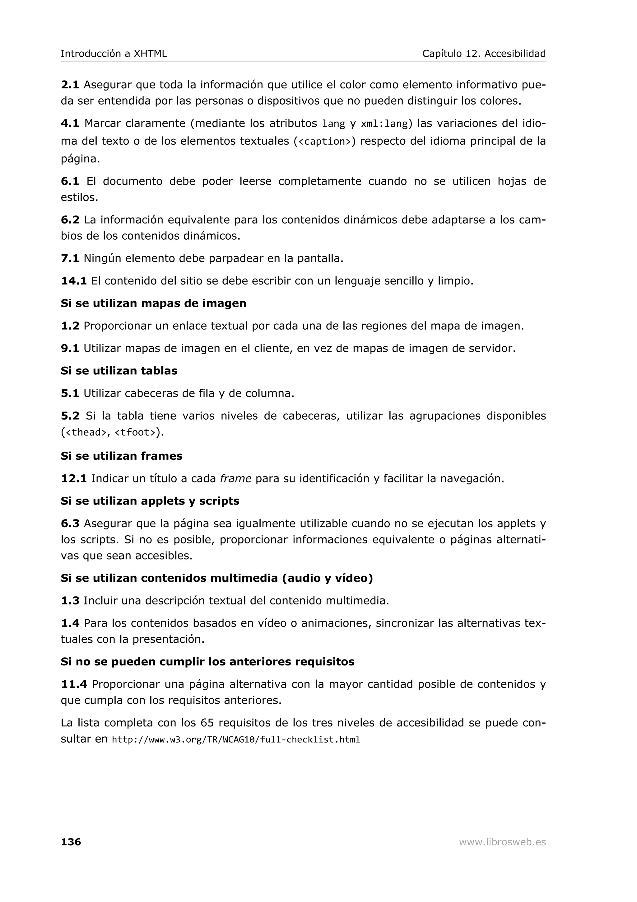 2.1 Asegurar que toda la información que utilice el color como elemento informativo pue-
da ser entendida por las personas o dispositivos que no pueden distinguir los colores.
4.1 Marcar claramente (mediante los atributos lang y xml:lang) las variaciones del idio-
ma del texto o de los elementos textuales (<caption>) respecto del idioma principal de la
página.
6.1 El documento debe poder leerse completamente cuando no se utilicen hojas de
estilos.
6.2 La información equivalente para los contenidos dinámicos debe adaptarse a los cam-
bios de los contenidos dinámicos.
7.1 Ningún elemento debe parpadear en la pantalla.
14.1 El contenido del sitio se debe escribir con un lenguaje sencillo y limpio.
Si se utilizan mapas de imagen
1.2 Proporcionar un enlace textual por cada una de las regiones del mapa de imagen.
9.1 Utilizar mapas de imagen en el cliente, en vez de mapas de imagen de servidor.
Si se utilizan tablas
5.1 Utilizar cabeceras de fila y de columna.
5.2 Si la tabla tiene varios niveles de cabeceras, utilizar las agrupaciones disponibles
(<thead>, <tfoot>).
Si se utilizan frames
12.1 Indicar un título a cada frame para su identificación y facilitar la navegación.
Si se utilizan applets y scripts
6.3 Asegurar que la página sea igualmente utilizable cuando no se ejecutan los applets y
los scripts. Si no es posible, proporcionar informaciones equivalente o páginas alternati-
vas que sean accesibles.
Si se utilizan contenidos multimedia (audio y vídeo)
1.3 Incluir una descripción textual del contenido multimedia.
1.4 Para los contenidos basados en vídeo o animaciones, sincronizar las alternativas tex-
tuales con la presentación.
Si no se pueden cumplir los anteriores requisitos
11.4 Proporcionar una página alternativa con la mayor cantidad posible de contenidos y
que cumpla con los requisitos anteriores.
La lista completa con los 65 requisitos de los tres niveles de accesibilidad se puede con-
sultar en http://www.w3.org/TR/WCAG10/full-checklist.html
Introducción a XHTML Capítulo 12. Accesibilidad
136 www.librosweb.es
 