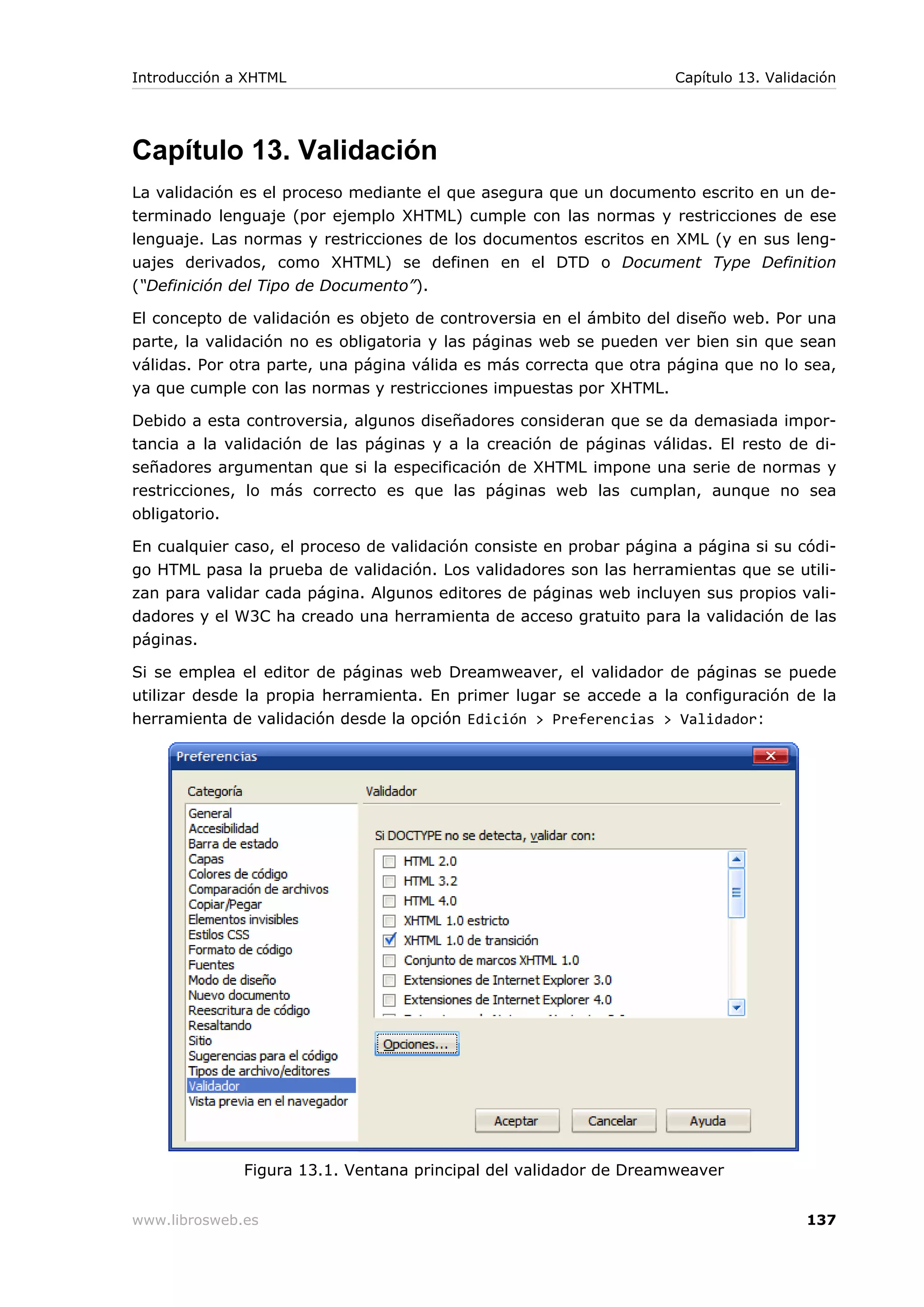 Capítulo 13. Validación
La validación es el proceso mediante el que asegura que un documento escrito en un de-
terminado lenguaje (por ejemplo XHTML) cumple con las normas y restricciones de ese
lenguaje. Las normas y restricciones de los documentos escritos en XML (y en sus leng-
uajes derivados, como XHTML) se definen en el DTD o Document Type Definition
(“Definición del Tipo de Documento”).
El concepto de validación es objeto de controversia en el ámbito del diseño web. Por una
parte, la validación no es obligatoria y las páginas web se pueden ver bien sin que sean
válidas. Por otra parte, una página válida es más correcta que otra página que no lo sea,
ya que cumple con las normas y restricciones impuestas por XHTML.
Debido a esta controversia, algunos diseñadores consideran que se da demasiada impor-
tancia a la validación de las páginas y a la creación de páginas válidas. El resto de di-
señadores argumentan que si la especificación de XHTML impone una serie de normas y
restricciones, lo más correcto es que las páginas web las cumplan, aunque no sea
obligatorio.
En cualquier caso, el proceso de validación consiste en probar página a página si su códi-
go HTML pasa la prueba de validación. Los validadores son las herramientas que se utili-
zan para validar cada página. Algunos editores de páginas web incluyen sus propios vali-
dadores y el W3C ha creado una herramienta de acceso gratuito para la validación de las
páginas.
Si se emplea el editor de páginas web Dreamweaver, el validador de páginas se puede
utilizar desde la propia herramienta. En primer lugar se accede a la configuración de la
herramienta de validación desde la opción Edición > Preferencias > Validador:
Figura 13.1. Ventana principal del validador de Dreamweaver
Introducción a XHTML Capítulo 13. Validación
www.librosweb.es 137
 
