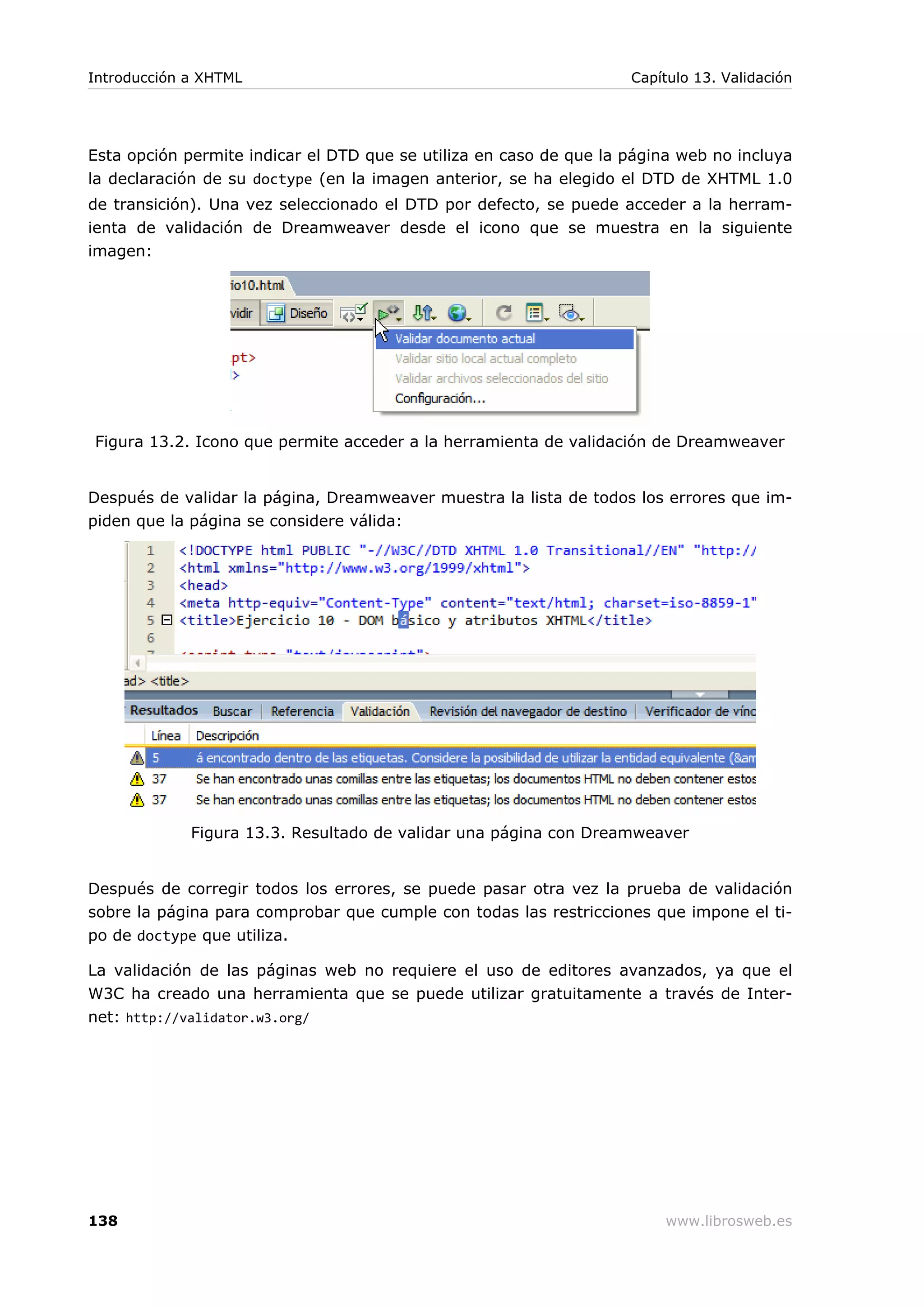Esta opción permite indicar el DTD que se utiliza en caso de que la página web no incluya
la declaración de su doctype (en la imagen anterior, se ha elegido el DTD de XHTML 1.0
de transición). Una vez seleccionado el DTD por defecto, se puede acceder a la herram-
ienta de validación de Dreamweaver desde el icono que se muestra en la siguiente
imagen:
Figura 13.2. Icono que permite acceder a la herramienta de validación de Dreamweaver
Después de validar la página, Dreamweaver muestra la lista de todos los errores que im-
piden que la página se considere válida:
Figura 13.3. Resultado de validar una página con Dreamweaver
Después de corregir todos los errores, se puede pasar otra vez la prueba de validación
sobre la página para comprobar que cumple con todas las restricciones que impone el ti-
po de doctype que utiliza.
La validación de las páginas web no requiere el uso de editores avanzados, ya que el
W3C ha creado una herramienta que se puede utilizar gratuitamente a través de Inter-
net: http://validator.w3.org/
Introducción a XHTML Capítulo 13. Validación
138 www.librosweb.es
 