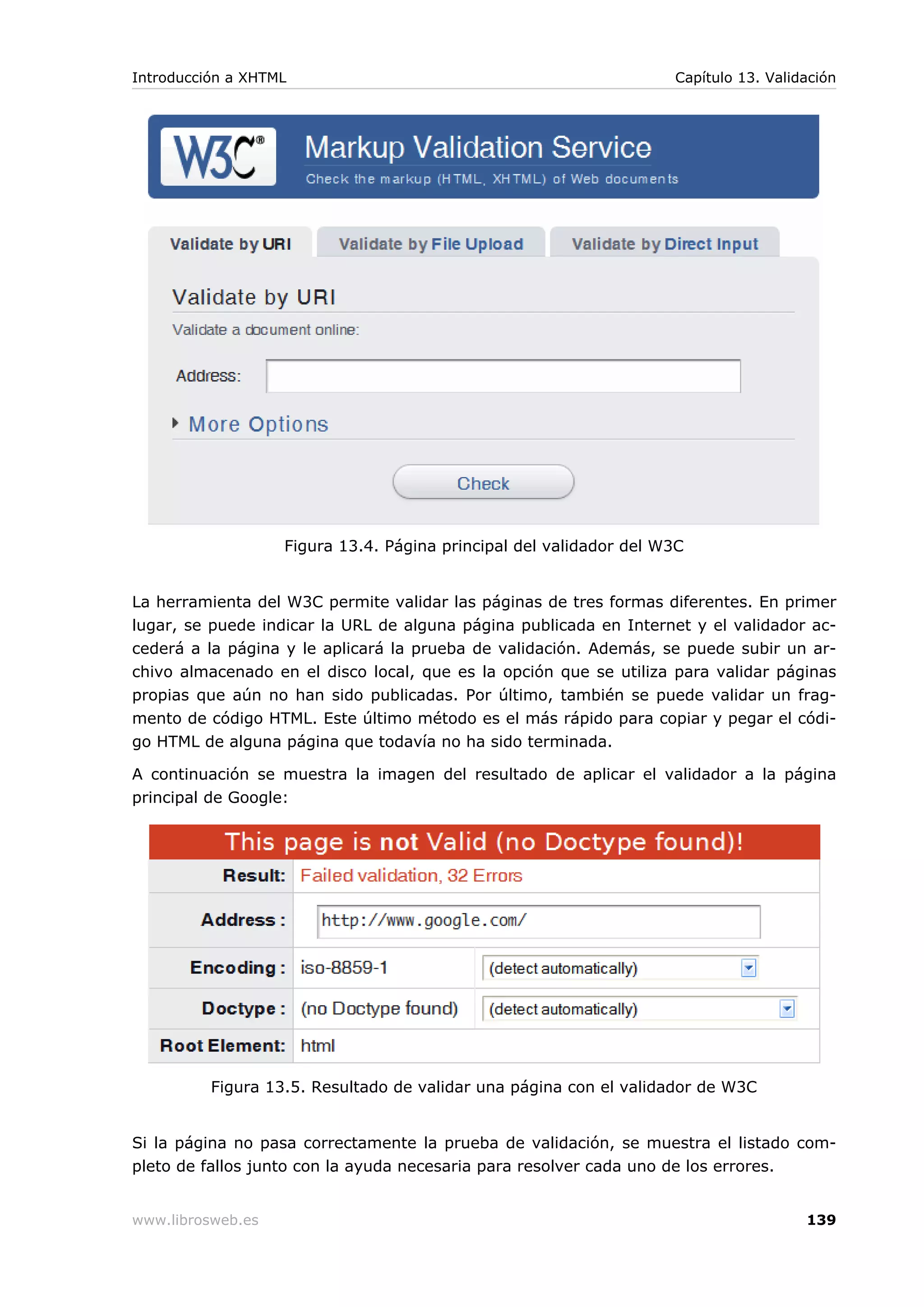 Figura 13.4. Página principal del validador del W3C
La herramienta del W3C permite validar las páginas de tres formas diferentes. En primer
lugar, se puede indicar la URL de alguna página publicada en Internet y el validador ac-
cederá a la página y le aplicará la prueba de validación. Además, se puede subir un ar-
chivo almacenado en el disco local, que es la opción que se utiliza para validar páginas
propias que aún no han sido publicadas. Por último, también se puede validar un frag-
mento de código HTML. Este último método es el más rápido para copiar y pegar el códi-
go HTML de alguna página que todavía no ha sido terminada.
A continuación se muestra la imagen del resultado de aplicar el validador a la página
principal de Google:
Figura 13.5. Resultado de validar una página con el validador de W3C
Si la página no pasa correctamente la prueba de validación, se muestra el listado com-
pleto de fallos junto con la ayuda necesaria para resolver cada uno de los errores.
Introducción a XHTML Capítulo 13. Validación
www.librosweb.es 139
 