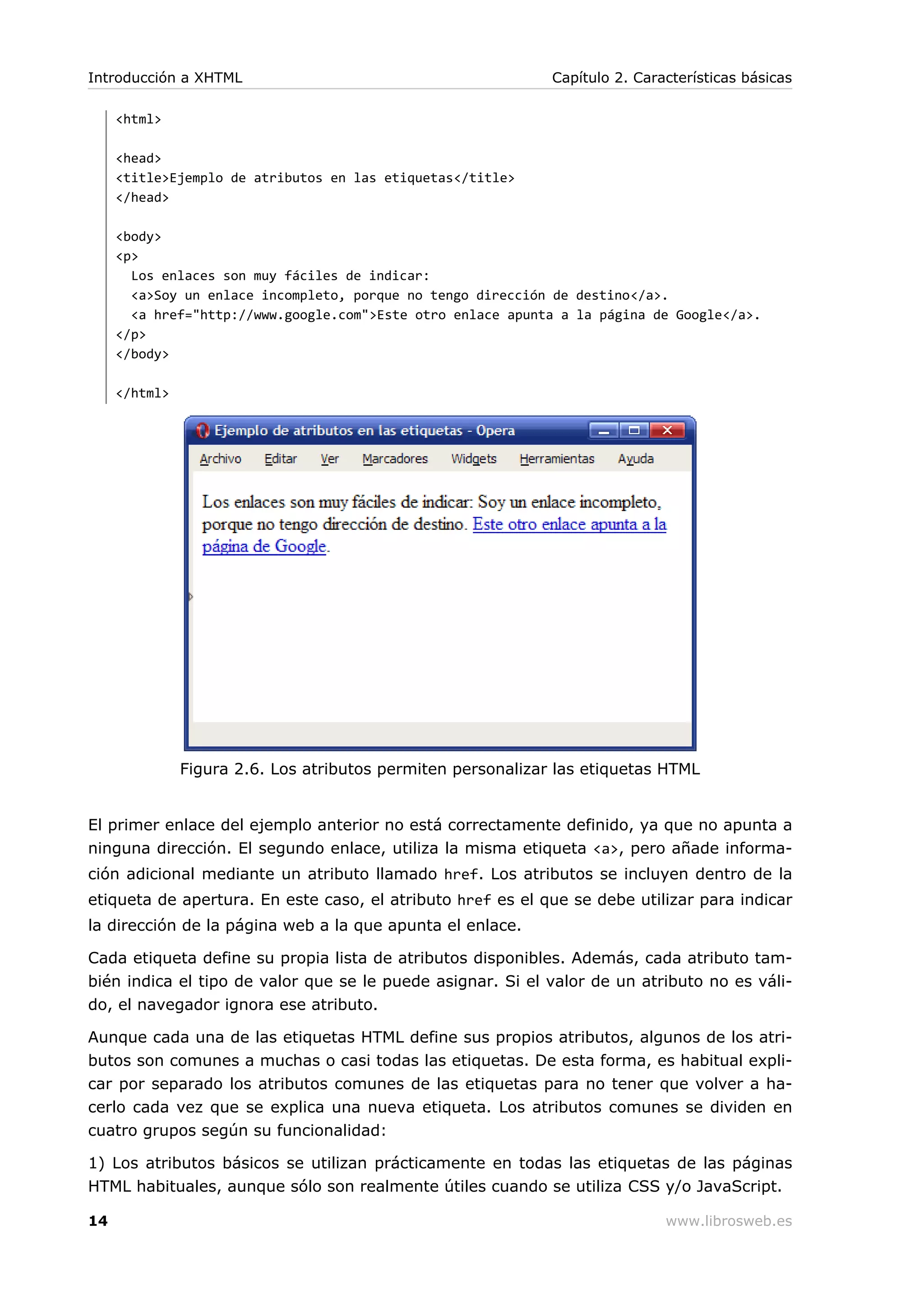 <html>
<head>
<title>Ejemplo de atributos en las etiquetas</title>
</head>
<body>
<p>
Los enlaces son muy fáciles de indicar:
<a>Soy un enlace incompleto, porque no tengo dirección de destino</a>.
<a href="http://www.google.com">Este otro enlace apunta a la página de Google</a>.
</p>
</body>
</html>
Figura 2.6. Los atributos permiten personalizar las etiquetas HTML
El primer enlace del ejemplo anterior no está correctamente definido, ya que no apunta a
ninguna dirección. El segundo enlace, utiliza la misma etiqueta <a>, pero añade informa-
ción adicional mediante un atributo llamado href. Los atributos se incluyen dentro de la
etiqueta de apertura. En este caso, el atributo href es el que se debe utilizar para indicar
la dirección de la página web a la que apunta el enlace.
Cada etiqueta define su propia lista de atributos disponibles. Además, cada atributo tam-
bién indica el tipo de valor que se le puede asignar. Si el valor de un atributo no es váli-
do, el navegador ignora ese atributo.
Aunque cada una de las etiquetas HTML define sus propios atributos, algunos de los atri-
butos son comunes a muchas o casi todas las etiquetas. De esta forma, es habitual expli-
car por separado los atributos comunes de las etiquetas para no tener que volver a ha-
cerlo cada vez que se explica una nueva etiqueta. Los atributos comunes se dividen en
cuatro grupos según su funcionalidad:
1) Los atributos básicos se utilizan prácticamente en todas las etiquetas de las páginas
HTML habituales, aunque sólo son realmente útiles cuando se utiliza CSS y/o JavaScript.
Introducción a XHTML Capítulo 2. Características básicas
14 www.librosweb.es
 