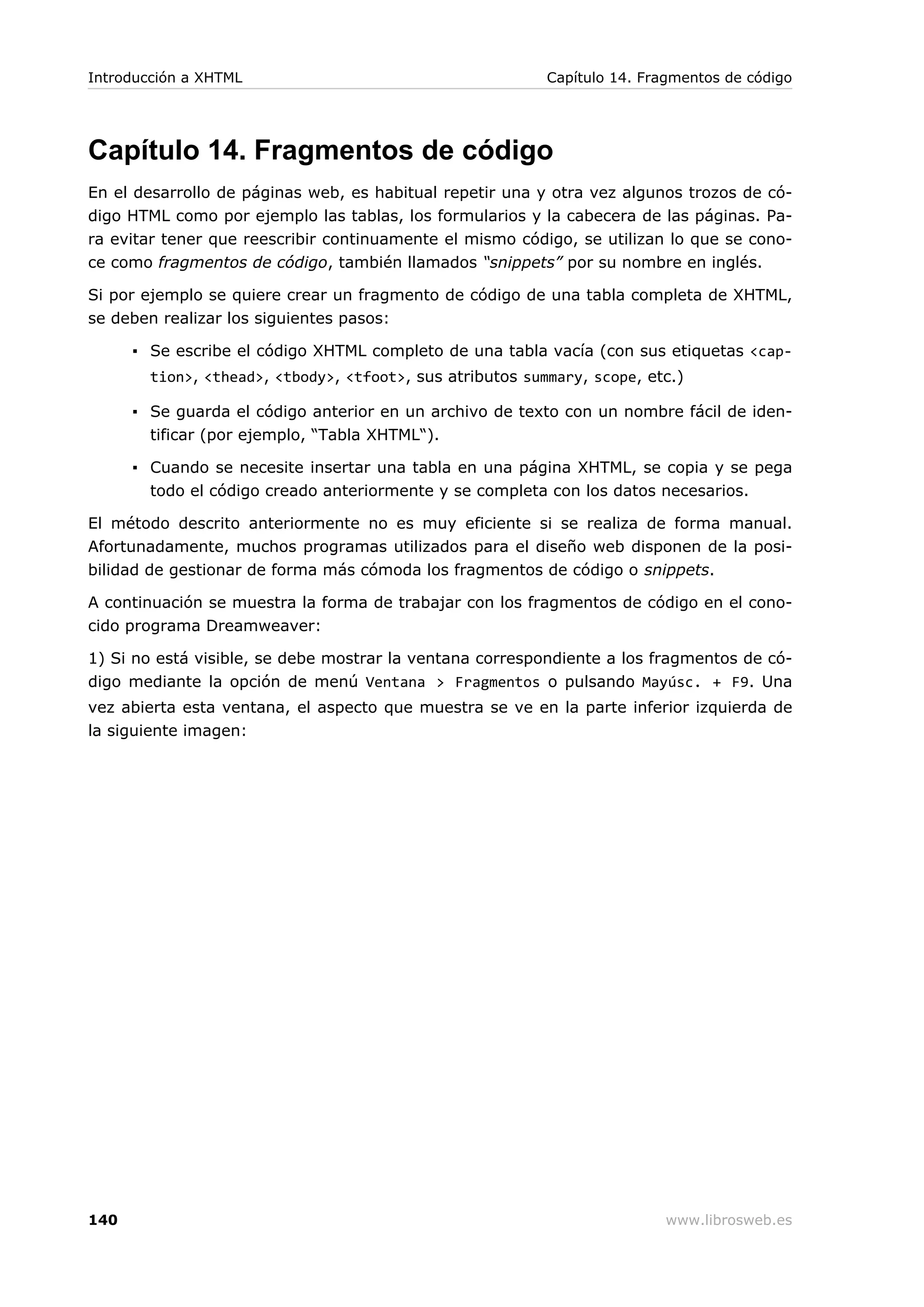 Capítulo 14. Fragmentos de código
En el desarrollo de páginas web, es habitual repetir una y otra vez algunos trozos de có-
digo HTML como por ejemplo las tablas, los formularios y la cabecera de las páginas. Pa-
ra evitar tener que reescribir continuamente el mismo código, se utilizan lo que se cono-
ce como fragmentos de código, también llamados “snippets” por su nombre en inglés.
Si por ejemplo se quiere crear un fragmento de código de una tabla completa de XHTML,
se deben realizar los siguientes pasos:
▪ Se escribe el código XHTML completo de una tabla vacía (con sus etiquetas <cap-
tion>, <thead>, <tbody>, <tfoot>, sus atributos summary, scope, etc.)
▪ Se guarda el código anterior en un archivo de texto con un nombre fácil de iden-
tificar (por ejemplo, “Tabla XHTML“).
▪ Cuando se necesite insertar una tabla en una página XHTML, se copia y se pega
todo el código creado anteriormente y se completa con los datos necesarios.
El método descrito anteriormente no es muy eficiente si se realiza de forma manual.
Afortunadamente, muchos programas utilizados para el diseño web disponen de la posi-
bilidad de gestionar de forma más cómoda los fragmentos de código o snippets.
A continuación se muestra la forma de trabajar con los fragmentos de código en el cono-
cido programa Dreamweaver:
1) Si no está visible, se debe mostrar la ventana correspondiente a los fragmentos de có-
digo mediante la opción de menú Ventana > Fragmentos o pulsando Mayúsc. + F9. Una
vez abierta esta ventana, el aspecto que muestra se ve en la parte inferior izquierda de
la siguiente imagen:
Introducción a XHTML Capítulo 14. Fragmentos de código
140 www.librosweb.es
 