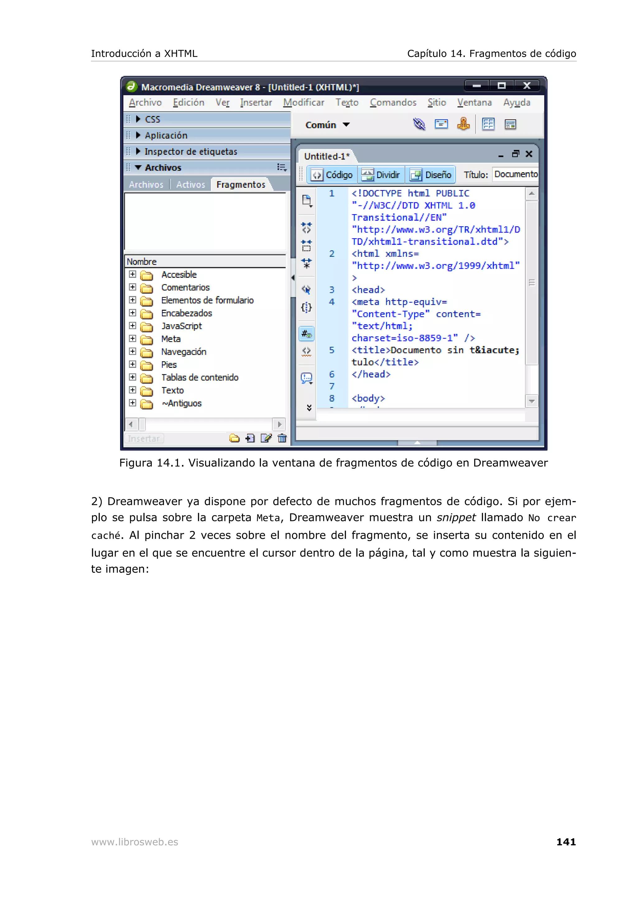 Figura 14.1. Visualizando la ventana de fragmentos de código en Dreamweaver
2) Dreamweaver ya dispone por defecto de muchos fragmentos de código. Si por ejem-
plo se pulsa sobre la carpeta Meta, Dreamweaver muestra un snippet llamado No crear
caché. Al pinchar 2 veces sobre el nombre del fragmento, se inserta su contenido en el
lugar en el que se encuentre el cursor dentro de la página, tal y como muestra la siguien-
te imagen:
Introducción a XHTML Capítulo 14. Fragmentos de código
www.librosweb.es 141
 
