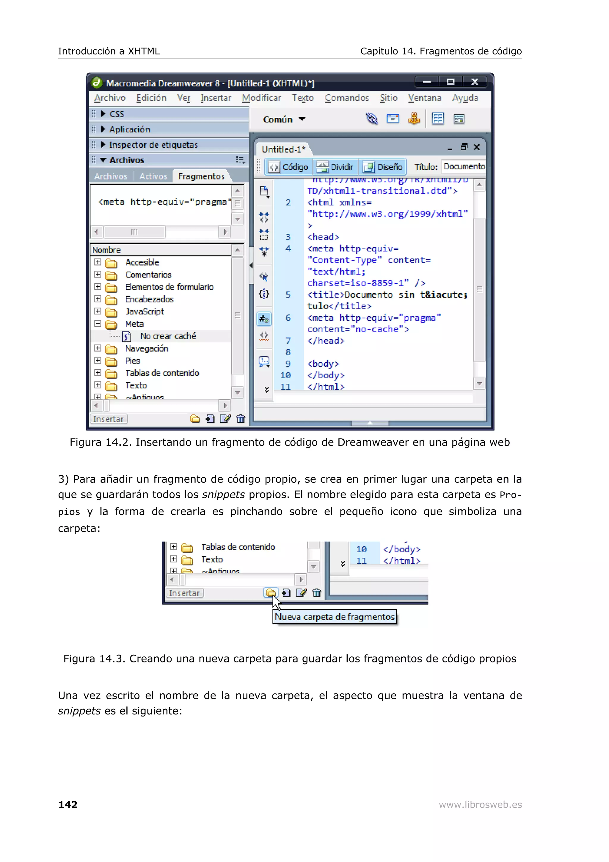 Figura 14.2. Insertando un fragmento de código de Dreamweaver en una página web
3) Para añadir un fragmento de código propio, se crea en primer lugar una carpeta en la
que se guardarán todos los snippets propios. El nombre elegido para esta carpeta es Pro-
pios y la forma de crearla es pinchando sobre el pequeño icono que simboliza una
carpeta:
Figura 14.3. Creando una nueva carpeta para guardar los fragmentos de código propios
Una vez escrito el nombre de la nueva carpeta, el aspecto que muestra la ventana de
snippets es el siguiente:
Introducción a XHTML Capítulo 14. Fragmentos de código
142 www.librosweb.es
 