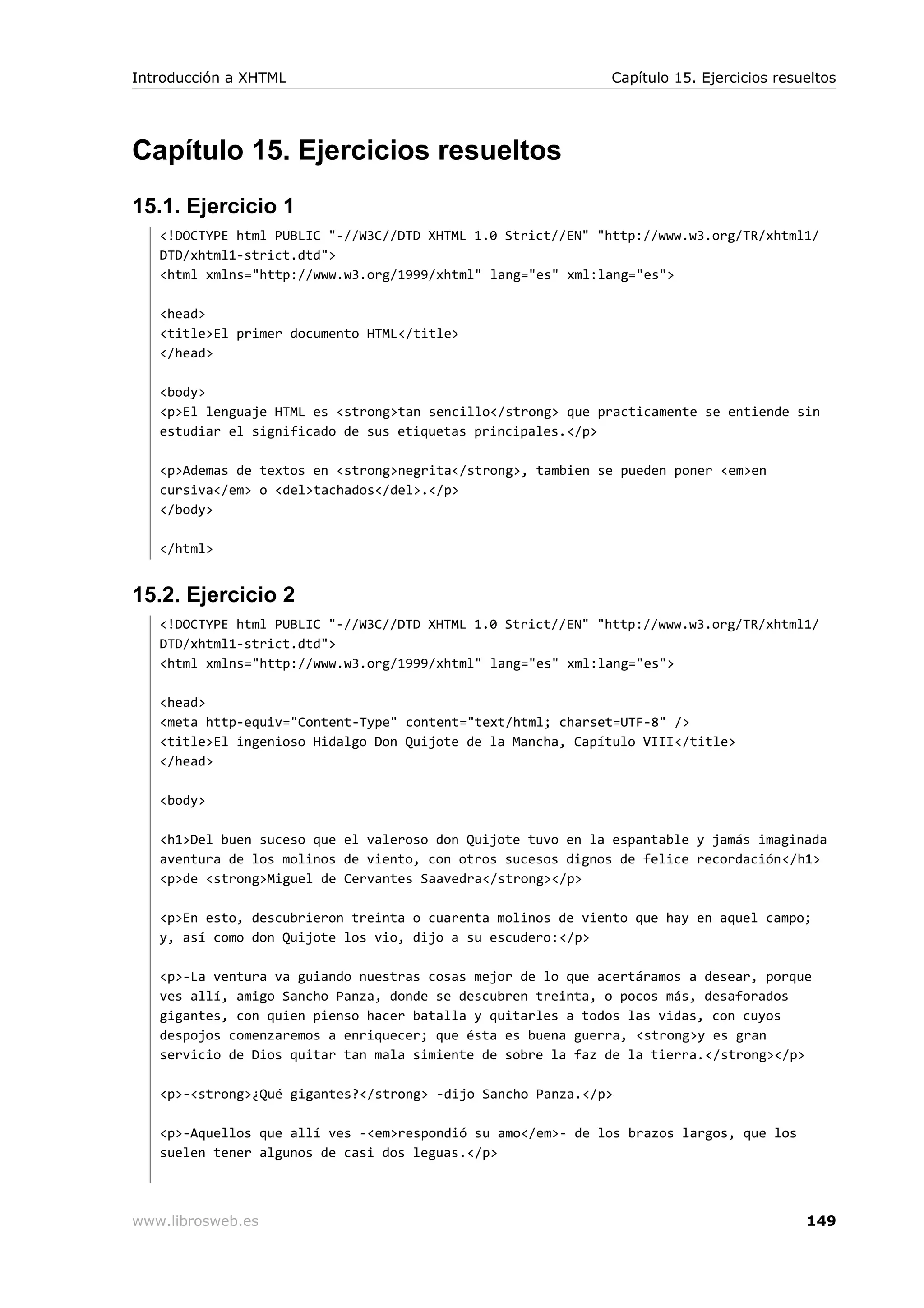Capítulo 15. Ejercicios resueltos
15.1. Ejercicio 1
<!DOCTYPE html PUBLIC "-//W3C//DTD XHTML 1.0 Strict//EN" "http://www.w3.org/TR/xhtml1/
DTD/xhtml1-strict.dtd">
<html xmlns="http://www.w3.org/1999/xhtml" lang="es" xml:lang="es">
<head>
<title>El primer documento HTML</title>
</head>
<body>
<p>El lenguaje HTML es <strong>tan sencillo</strong> que practicamente se entiende sin
estudiar el significado de sus etiquetas principales.</p>
<p>Ademas de textos en <strong>negrita</strong>, tambien se pueden poner <em>en
cursiva</em> o <del>tachados</del>.</p>
</body>
</html>
15.2. Ejercicio 2
<!DOCTYPE html PUBLIC "-//W3C//DTD XHTML 1.0 Strict//EN" "http://www.w3.org/TR/xhtml1/
DTD/xhtml1-strict.dtd">
<html xmlns="http://www.w3.org/1999/xhtml" lang="es" xml:lang="es">
<head>
<meta http-equiv="Content-Type" content="text/html; charset=UTF-8" />
<title>El ingenioso Hidalgo Don Quijote de la Mancha, Capítulo VIII</title>
</head>
<body>
<h1>Del buen suceso que el valeroso don Quijote tuvo en la espantable y jamás imaginada
aventura de los molinos de viento, con otros sucesos dignos de felice recordación</h1>
<p>de <strong>Miguel de Cervantes Saavedra</strong></p>
<p>En esto, descubrieron treinta o cuarenta molinos de viento que hay en aquel campo;
y, así como don Quijote los vio, dijo a su escudero:</p>
<p>-La ventura va guiando nuestras cosas mejor de lo que acertáramos a desear, porque
ves allí, amigo Sancho Panza, donde se descubren treinta, o pocos más, desaforados
gigantes, con quien pienso hacer batalla y quitarles a todos las vidas, con cuyos
despojos comenzaremos a enriquecer; que ésta es buena guerra, <strong>y es gran
servicio de Dios quitar tan mala simiente de sobre la faz de la tierra.</strong></p>
<p>-<strong>¿Qué gigantes?</strong> -dijo Sancho Panza.</p>
<p>-Aquellos que allí ves -<em>respondió su amo</em>- de los brazos largos, que los
suelen tener algunos de casi dos leguas.</p>
Introducción a XHTML Capítulo 15. Ejercicios resueltos
www.librosweb.es 149
 