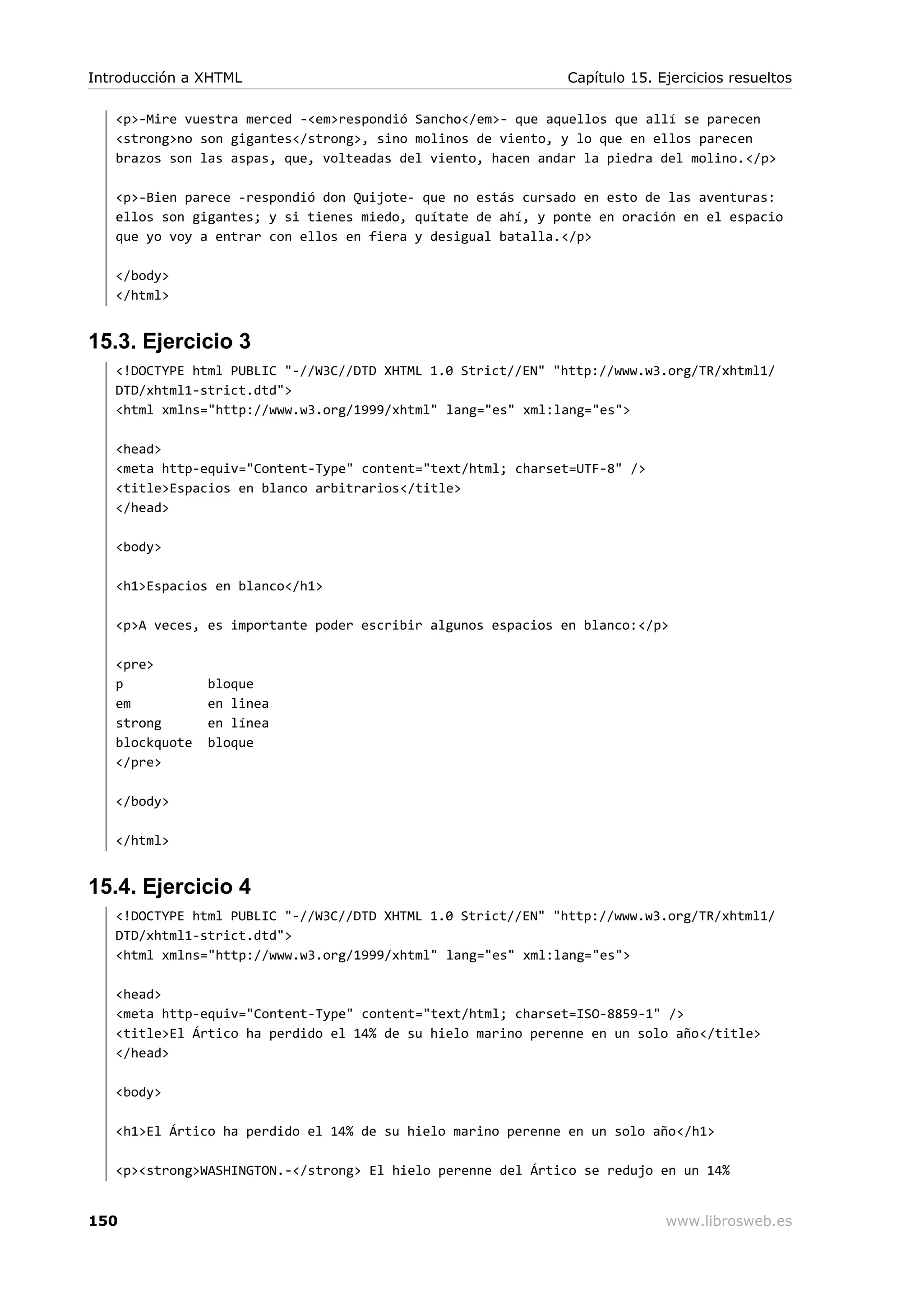 <p>-Mire vuestra merced -<em>respondió Sancho</em>- que aquellos que allí se parecen
<strong>no son gigantes</strong>, sino molinos de viento, y lo que en ellos parecen
brazos son las aspas, que, volteadas del viento, hacen andar la piedra del molino.</p>
<p>-Bien parece -respondió don Quijote- que no estás cursado en esto de las aventuras:
ellos son gigantes; y si tienes miedo, quítate de ahí, y ponte en oración en el espacio
que yo voy a entrar con ellos en fiera y desigual batalla.</p>
</body>
</html>
15.3. Ejercicio 3
<!DOCTYPE html PUBLIC "-//W3C//DTD XHTML 1.0 Strict//EN" "http://www.w3.org/TR/xhtml1/
DTD/xhtml1-strict.dtd">
<html xmlns="http://www.w3.org/1999/xhtml" lang="es" xml:lang="es">
<head>
<meta http-equiv="Content-Type" content="text/html; charset=UTF-8" />
<title>Espacios en blanco arbitrarios</title>
</head>
<body>
<h1>Espacios en blanco</h1>
<p>A veces, es importante poder escribir algunos espacios en blanco:</p>
<pre>
p bloque
em en linea
strong en línea
blockquote bloque
</pre>
</body>
</html>
15.4. Ejercicio 4
<!DOCTYPE html PUBLIC "-//W3C//DTD XHTML 1.0 Strict//EN" "http://www.w3.org/TR/xhtml1/
DTD/xhtml1-strict.dtd">
<html xmlns="http://www.w3.org/1999/xhtml" lang="es" xml:lang="es">
<head>
<meta http-equiv="Content-Type" content="text/html; charset=ISO-8859-1" />
<title>El Ártico ha perdido el 14% de su hielo marino perenne en un solo año</title>
</head>
<body>
<h1>El Ártico ha perdido el 14% de su hielo marino perenne en un solo año</h1>
<p><strong>WASHINGTON.-</strong> El hielo perenne del Ártico se redujo en un 14%
Introducción a XHTML Capítulo 15. Ejercicios resueltos
150 www.librosweb.es
 