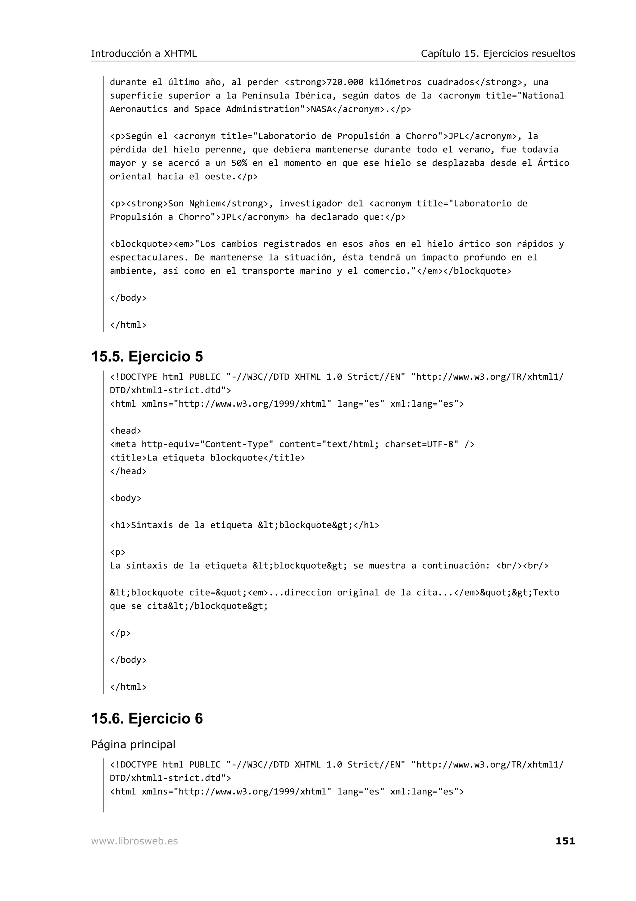 durante el último año, al perder <strong>720.000 kilómetros cuadrados</strong>, una
superficie superior a la Península Ibérica, según datos de la <acronym title="National
Aeronautics and Space Administration">NASA</acronym>.</p>
<p>Según el <acronym title="Laboratorio de Propulsión a Chorro">JPL</acronym>, la
pérdida del hielo perenne, que debiera mantenerse durante todo el verano, fue todavía
mayor y se acercó a un 50% en el momento en que ese hielo se desplazaba desde el Ártico
oriental hacia el oeste.</p>
<p><strong>Son Nghiem</strong>, investigador del <acronym title="Laboratorio de
Propulsión a Chorro">JPL</acronym> ha declarado que:</p>
<blockquote><em>"Los cambios registrados en esos años en el hielo ártico son rápidos y
espectaculares. De mantenerse la situación, ésta tendrá un impacto profundo en el
ambiente, así como en el transporte marino y el comercio."</em></blockquote>
</body>
</html>
15.5. Ejercicio 5
<!DOCTYPE html PUBLIC "-//W3C//DTD XHTML 1.0 Strict//EN" "http://www.w3.org/TR/xhtml1/
DTD/xhtml1-strict.dtd">
<html xmlns="http://www.w3.org/1999/xhtml" lang="es" xml:lang="es">
<head>
<meta http-equiv="Content-Type" content="text/html; charset=UTF-8" />
<title>La etiqueta blockquote</title>
</head>
<body>
<h1>Sintaxis de la etiqueta &lt;blockquote&gt;</h1>
<p>
La sintaxis de la etiqueta &lt;blockquote&gt; se muestra a continuación: <br/><br/>
&lt;blockquote cite=&quot;<em>...direccion original de la cita...</em>&quot;&gt;Texto
que se cita&lt;/blockquote&gt;
</p>
</body>
</html>
15.6. Ejercicio 6
Página principal
<!DOCTYPE html PUBLIC "-//W3C//DTD XHTML 1.0 Strict//EN" "http://www.w3.org/TR/xhtml1/
DTD/xhtml1-strict.dtd">
<html xmlns="http://www.w3.org/1999/xhtml" lang="es" xml:lang="es">
Introducción a XHTML Capítulo 15. Ejercicios resueltos
www.librosweb.es 151
 